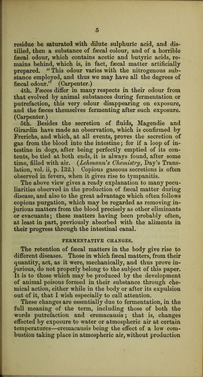 residue be saturated with dilute sulphuric acid, and dis- tilled, then a substance of faecal colour, and of a horrible faecal odour, which contains acetic and butyric acids, re- mains behind, which is, in fact, faecal matter artificially prepared. This odour varies with the nitrogenous sub- stance employed, and thus we may have all the degrees of faecal odour.” (Carpenter.) 4th. Faeces difier in many respects in their odour from that evolved by animal substances during fermentation or putrefaction, this very odour disappearing on exposure, and the faeces themselves fermenting after such exposure. (Carpenter.) 5th. Besides the secretion of fluids, Magendie and Girardin have made an observation, which is confirmed by Frerichs, and which, at all events, proves the secretion of gas from the blood into the intestine; for if a loop of in- testine in dogs, after being perfectly emptied of its con- tents, be tied at both ends, it is always found, after some time, filled with air. {Lehmann's Chemistry^ Day’s Trans- lation, vol. ii, p. 132.) Copious gaseous secretions is often observed in fevers, when it gives rise to tympanitis. The above view gives a ready explanation to many pecu- liarities observed in the production of faecal matter during disease, and also to the great advantage which often follows copious purgation, which may be regarded as removing in- jurious matters from the blood precisely as other eliminants or evacuants; these matters having been probably often, at least in part, previously absorbed with the aliments in their progress through the intestinal canal. FERMENTATIVE CHANGES. The retention of faecal matters in the body give rise to different diseases. Those in which faecal matters, from their quantity, act, as it were, mechanically, and thus prove in- jurious, do not properly belong to the subject of this paper. It is to those which may be produced by the development of animal poisons formed in their substance through che- mical action, either while in the body or after its expulsion out of it, that I wish especially to call attention. These changes are essentially due to fermentation, in the full meaning of the term, including those of both the words putrefaction and eremacausis; that is, changes effected by exposure to water or atmospheric air at certain temperatures—eremacausis being the effect of a low com- bustion taking place in atmospheric air, without production