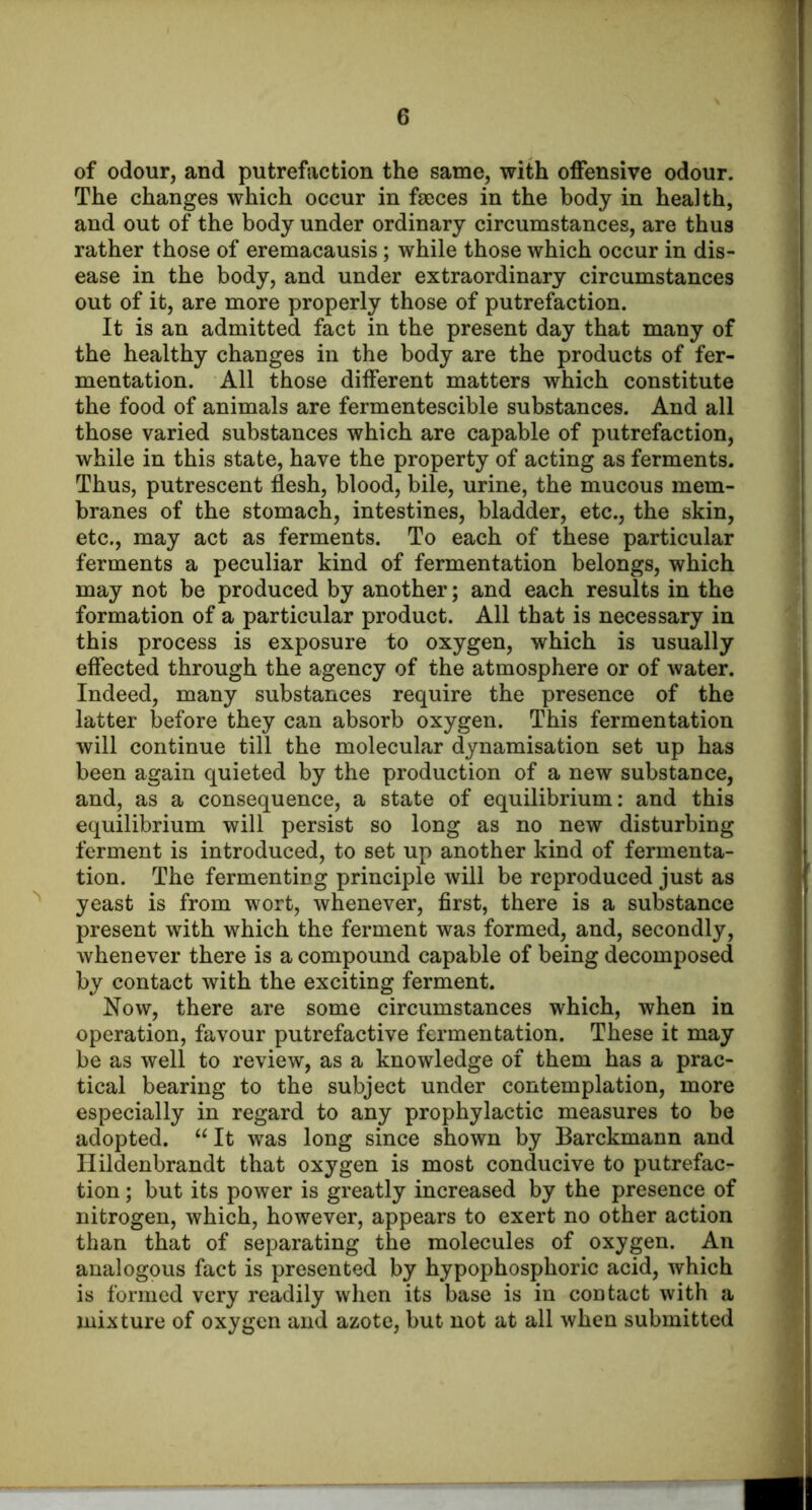 of odour, and putrefaction the same, with offensive odour. The changes which occur in faeces in the body in health, and out of the body under ordinary circumstances, are thus rather those of eremacausis; while those which occur in dis- ease in the body, and under extraordinary circumstances out of it, are more properly those of putrefaction. It is an admitted fact in the present day that many of the healthy changes in the body are the products of fer- mentation. All those different matters which constitute the food of animals are fermentescible substances. And all those varied substances which are capable of putrefaction, while in this state, have the property of acting as ferments. Thus, putrescent flesh, blood, bile, urine, the mucous mem- branes of the stomach, intestines, bladder, etc., the skin, etc., may act as ferments. To each of these particular ferments a peculiar kind of fermentation belongs, which may not be produced by another; and each results in the formation of a particular product. All that is necessary in this process is exposure to oxygen, which is usually effected through the agency of the atmosphere or of water. Indeed, many substances require the presence of the latter before they can absorb oxygen. This fermentation will continue till the molecular dynamisation set up has been again quieted by the production of a new substance, and, as a consequence, a state of equilibrium: and this equilibrium will persist so long as no new disturbing ferment is introduced, to set up another kind of fermenta- tion. The fermenting principle will be reproduced just as yeast is from wort, whenever, first, there is a substance present with which the ferment was formed, and, secondly, whenever there is a compound capable of being decomposed by contact with the exciting ferment. Now, there are some circumstances which, when in operation, favour putrefactive fermentation. These it may be as well to review, as a knowledge of them has a prac- tical bearing to the subject under contemplation, more especially in regard to any prophylactic measures to be adopted. “ It was long since shown by Barckmann and Ilildenbrandt that oxygen is most conducive to putrefac- tion ; but its power is greatly increased by the presence of nitrogen, which, however, appears to exert no other action than that of separating the molecules of oxygen. An analogous fact is presented by hypophosphoric acid, which is formed very readily when its base is in contact with a mixture of oxygen and azote, but not at all when submitted