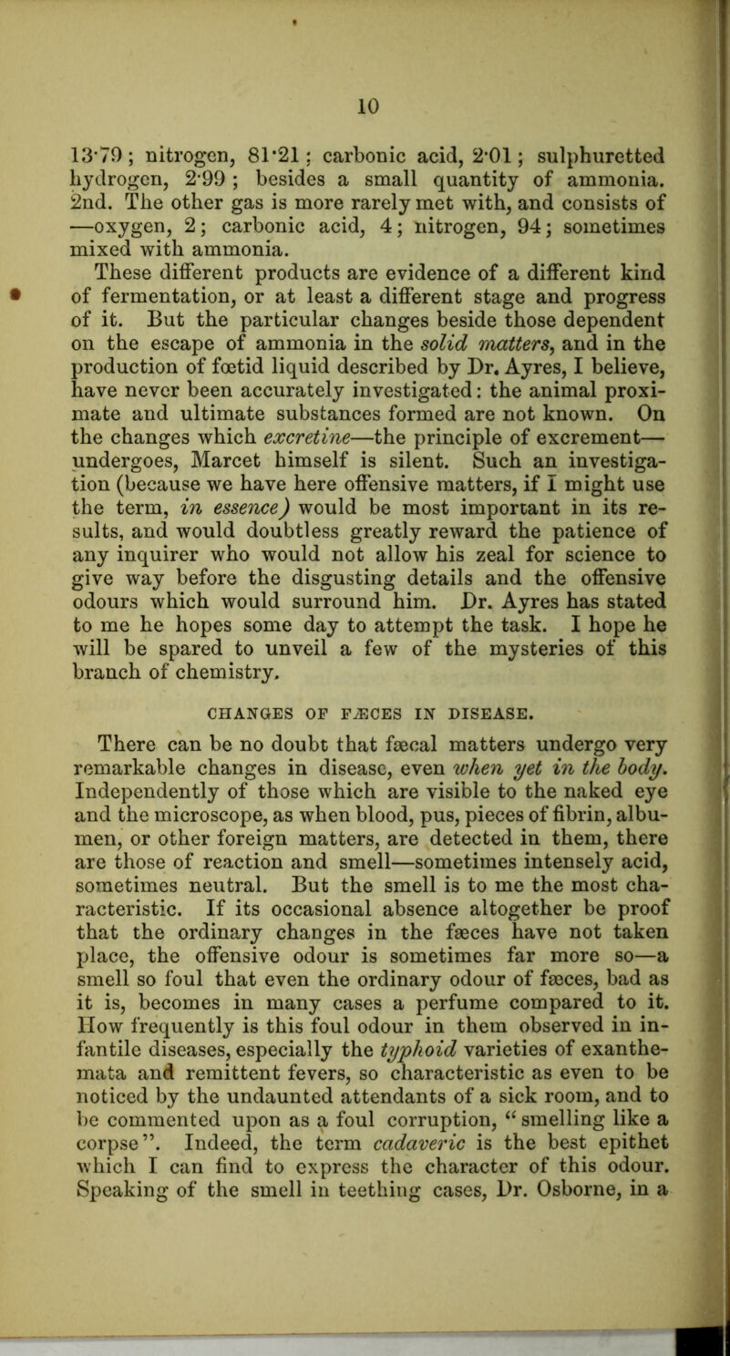 13-79; nitrogen, 81*21; carbonic acid, 2*01; sulphuretted hydrogen, 2’99 ; besides a small quantity of ammonia. 2nd. The other gas is more rarely met with, and consists of —oxygen, 2; carbonic acid, 4; nitrogen, 94; sometimes mixed with ammonia. These different products are evidence of a different kind • of fermentation, or at least a different stage and progress of it. But the particular changes beside those dependent on the escape of ammonia in the solid matters^ and in the production of foetid liquid described by Dr, Ayres, I believe, have never been accurately investigated: the animal proxi- mate and ultimate substances formed are not known. On the changes which excretine—the principle of excrement— undergoes, Marcet himself is silent. Such an investiga- tion (because we have here offensive matters, if I might use the term, in essence) would be most important in its re- sults, and would doubtless greatly reward the patience of any inquirer who would not allow his zeal for science to give way before the disgusting details and the offensive odours which would surround him. Dr. Ayres has stated to me he hopes some day to attempt the task. I hope he will be spared to unveil a few of the mysteries of this branch of chemistry. CHANGES OF FiECES IN DISEASE. There can be no doubt that fmcal matters undergo very remarkable changes in disease, even when yet in the body. Independently of those which are visible to the naked eye and the microscope, as when blood, pus, pieces of fibrin, albu- men, or other foreign matters, are detected in them, there are those of reaction and smell—sometimes intensely acid, sometimes neutral. But the smell is to me the most cha- racteristic. If its occasional absence altogether be proof that the ordinary changes in the faeces have not taken place, the offensive odour is sometimes far more so—a smell so foul that even the ordinary odour of faeces, bad as it is, becomes in many cases a perfume compared to it. How frequently is this foul odour in them observed in in- fantile diseases, especially the typhoid varieties of exanthe- mata and remittent fevers, so characteristic as even to be noticed by the undaunted attendants of a sick room, and to be commented upon as a foul corruption, smelling like a corpse”. Indeed, the term cadaveric is the best epithet which I can find to express the character of this odour. Speaking of the smell in teething cases, Dr. Osborne, in a