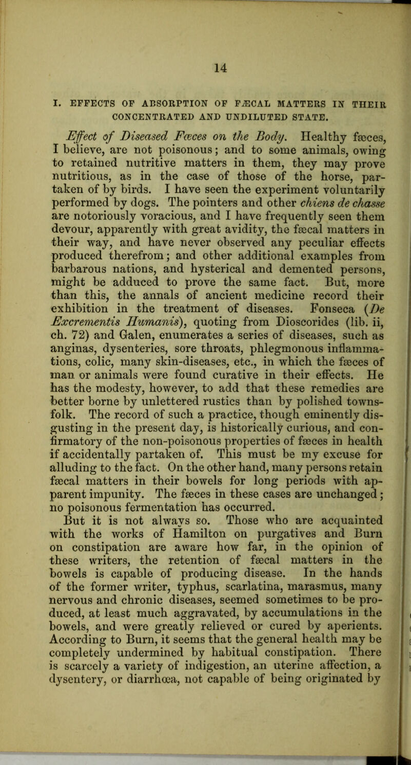 I. EFFECTS OF ABSORPTION OF FiECAL MATTERS IN THEIR CONCENTRATED AND UNDILUTED STATE. Effect of Diseased Fceces on the Body. Healthy fasces, I believe, are not poisonous; and to some animals, owing to retained nutritive matters in them, they may prove nutritious, as in the case of those of the horse, par- taken of by birds. I have seen the experiment voluntarily performed by dogs. The pointers and other chiens de chasse are notoriously voracious, and I have frequently seen them devour, apparently with great avidity, the fascal matters in their way, and have never observed any peculiar effects produced therefrom; and other additional examples from barbarous nations, and hysterical and demented persons, might be adduced to prove the same fact. But, more than this, the annals of ancient medicine record their exhibition in the treatment of diseases. Fonseca {De Excrementis Humanis), quoting from Dioscorides (lib. ii, ch. 72) and Galen, enumerates a series of diseases, such as anginas, dysenteries, sore throats, phlegmonous inflamma- tions, colic, many skin-diseases, etc., in which the faeces of man or animals were found curative in their effects. He has the modesty, however, to add that these remedies are better borne by unlettered rustics than by polished towns- folk. The record of such a practice, though eminently dis- gusting in the present day, is historically curious, and con- firmatory of the non-poisonous properties of fa8ces in health if accidentally partaken of. This must be my excuse for alluding to the fact. On the other hand, many persons retain faBcal matters in their bowels for long periods with ap- parent impunity. The faeces in these cases are unchanged; no poisonous fermentation has occurred. But it is not always so. Those who are acquainted with the works of Hamilton on purgatives and Burn on constipation are aware how far, in the opinion of these writers, the retention of faecal matters in the bowels is capable of producing disease. In the hands of the former writer, typhus, scarlatina, marasmus, many nervous and chronic diseases, seemed sometimes to be pro- duced, at least much aggravated, by accumulations in the bowels, and were greatly relieved or cured by aperients. According to Burn, it seems that the general health may be completely undermined by habitual constipation. There is scarcely a variety of indigestion, an uterine affection, a dysentery, or diarrhoea, not capable of being originated by