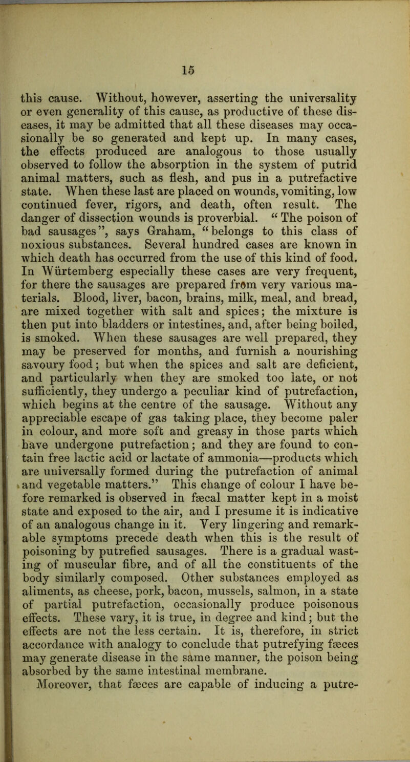 this cause. Without, however, asserting the universality or even generality of this cause, as productive of these dis- eases, it may be admitted that all these diseases may occa- sionally be so generated and kept up. In many cases, the effects produced are analogous to those usually observed to follow the absorption in the system of putrid animal matters, such as flesh, and pus in a putrefactive state. When these last are placed on wounds, vomiting, low continued fever, rigors, and death, often result. The danger of dissection wounds is proverbial. “ The poison of bad sausages”, says Graham, “belongs to this class of noxious substances. Several hundred cases are known in which death has occurred from the use of this kind of food. In Wlirtemberg especially these cases are very frequent, for there the sausages are prepared from very various ma- terials. Blood, liver, bacon, brains, milk, meal, and bread, are mixed together with salt and spices; the mixture is then put into bladders or intestines, and, after being boiled, is smoked. When these sausages are well prepared, they may be preserved for months, and furnish a nourishing savoury food; but when the spices and salt are deficient, and particularly when they are smoked too late, or not sufficiently, they undergo a peculiar kind of putrefaction, which begins at the centre of the sausage. Without any appreciable escape of gas taking place, they become paler in colour, and more soft and greasy in those parts which have undergone putrefaction; and they are found to con- tain free lactic acid or lactate of ammonia—products which are universally formed during the putrefaction of animal and vegetable matters.” This change of colour I have be- fore remarked is observed in faecal matter kept in a moist state and exposed to the air, and I presume it is indicative of an analogous change in it. Very lingering and remark- able symptoms precede death when this is the result of poisoning by putrefied sausages. There is a gradual wast- ing of muscular fibre, and of all the constituents of the body similarly composed. Other substances employed as aliments, as cheese, pork, bacon, mussels, salmon, in a state of partial putrefaction, occasionally produce poisonous effects. These vary, it is true, in degree and kind; but the effects are not the less certain. It is, therefore, in strict accordance with analogy to conclude that putrefying faeces may generate disease in the same manner, the poison being absorbed by the same intestinal membrane. Moreover, that faeces are capable of inducing a putre-