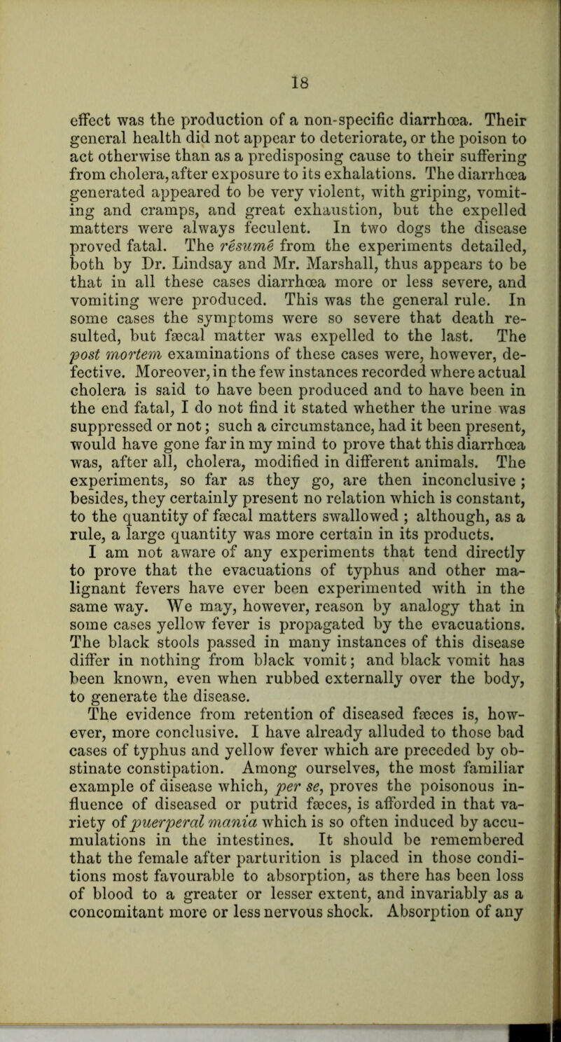 effect was the production of a non-specific diarrhoea. Their general health did not appear to deteriorate, or the poison to act otherwise than as a predisposing cause to their suffering from cholera, after exposure to its exhalations. The diarrhoea generated appeared to be very violent, with griping, vomit- ing and cramps, and great exhaustion, but the expelled matters were always feculent. In two dogs the disease proved fatal. The resume from the experiments detailed, both by Dr. Lindsay and Mr. Marshall, thus appears to be that in all these cases diarrhoea more or less severe, and vomiting were produced. This was the general rule. In some cases the symptoms were so severe that death re- sulted, but faecal matter was expelled to the last. The 'post mortem examinations of these cases were, however, de- fective. Moreover, in the few instances recorded where actual cholera is said to have been produced and to have been in the end fatal, I do not find it stated whether the urine was suppressed or not; such a circumstance, had it been present, would have gone far in my mind to prove that this diarrhoea was, after all, cholera, modified in different animals. The experiments, so far as they go, are then inconclusive ; besides, they certainly present no relation which is constant, to the quantity of faecal matters swallowed ; although, as a rule, a large quantity was more certain in its products. I am not aware of any experiments that tend directly to prove that the evacuations of typhus and other ma- lignant fevers have ever been experimented with in the same way. We may, however, reason by analogy that in some cases yellcw fever is propagated by the evacuations. The black stools passed in many instances of this disease differ in nothing from black vomit; and black vomit has been known, even when rubbed externally over the body, to generate the disease. The evidence from retention of diseased faeces is, how- ever, more conclusive. I have already alluded to those bad cases of typhus and yellow fever which are preceded by ob- stinate constipation. Among ourselves, the most familiar example of disease which, per se, proves the poisonous in- fluence of diseased or putrid faeces, is afforded in that va- riety of puerperal mania which is so often induced by accu- mulations in the intestines. It should be remembered that the female after parturition is placed in those condi- tions most favourable to absorption, as there has been loss of blood to a greater or lesser extent, and invariably as a concomitant more or less nervous shock. Absorption of any