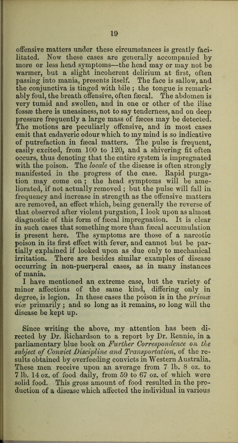 offensive matters under these circumstances is greatly faci- litated. Now these cases are generally accompanied by more or less head symptoms—the head may or may not be warmer, but a slight incoherent delirium at first, often passing into mania, presents itself. The face is sallow, and the conjunctiva is tinged with bile ; the tongue is remark- ably foul, the breath offensive, often fsecal. The abdomen is very tumid and swollen, and in one or other of the iliac foss83 there is uneasiness, not to say tenderness, and on deep pressure frequently a large mass of faeces may be detected. The motions are peculiarly offensive, and in most cases emit that cadaveric odour which to my mind is so indicative of putrefaction in faecal matters. The pulse is frequent, easily excited, from 100 to 120, and a shivering fit often occurs, thus denoting that the entire system is impregnated with the poison. The locale of the disease is often strongly manifested in the progress of the case. Rapid purga- tion may come on ; the head symptoms will be ame- liorated, if not actually removed ; but the pulse will fall in frequency and increase in strength as the offensive matters are removed, an effect which, being generally the reverse of that observed after violent purgation, I look upon as almost diagnostic of this form of faecal impregnation. It is clear in such cases that something more than faecal accumulation is present here. The symptoms are those of a narcotic poison in its first effect with fever, and cannot but be par- tially explained if looked upon as due only to mechanical irritation. There are besides similar examples of disease occurring in non-puerperal cases, as in many instances of mania. I have mentioned an extreme case, but the variety of minor affections of the same kind, differing only in degree, is legion. In these cases the poison is in the primoe vice primarily; and so long as it remains, so long will the disease be kept up. Since writing the above, my attention has been di- rected by Dr. Richardson to a report by Dr. Rennie, in a parliamentary blue book on Further Correspondence on the subject of Convict Discipline and Transportatiori^ of the re- sults obtained by overfeeding convicts in Western Australia. These men receive upon an average from 7 lb. 8 oz, to 7 lb. 14 oz. of food daily, from 59 to 67 oz. of which were solid food. This gross amount of food resulted in the pro- duction of a disease which affected the individual in various