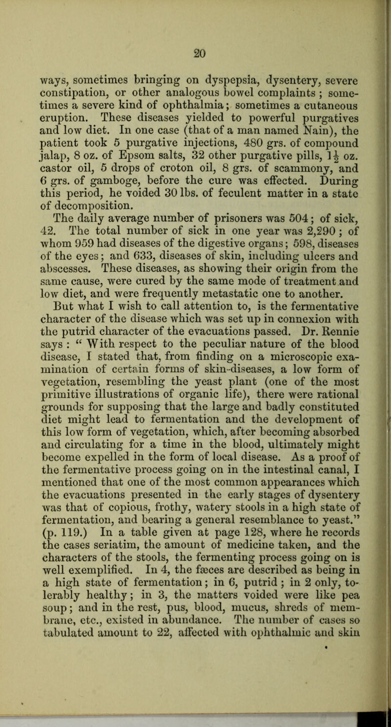 ways, sometimes bringing on dyspepsia, dysentery, severe constipation, or other analogous bowel complaints ; some- times a severe kind of ophthalmia; sometimes a cutaneous eruption. These diseases yielded to powerful purgatives and low diet. In one case (that of a man named Nain), the patient took 5 purgative injections, 480 grs. of compound jalap, 8 oz. of Epsom salts, 32 other purgative pills, 1| oz. castor oil, 5 drops of croton oil, 8 grs. of scammony, and 6 grs. of gamboge, before the cure was effected. During this period, he voided 30 lbs. of feculent matter in a state of decomposition. The daily average number of prisoners was 504; of sick, 42. The total number of sick in one year was 2,290 ; of whom 959 had diseases of the digestive organs; 598, diseases of the eyes; and 633, diseases of skin, including ulcers and abscesses. These diseases, as showing their origin from the same cause, were cured by the same mode of treatment and low diet, and were frequently metastatic one to another. But what I wish to call attention to, is the fermentative character of the disease which was set up in connexion with the putrid character of the evacuations passed. Dr. Rennie says : W ith respect to the peculiar nature of the blood disease, I stated that, from finding on a microscopic exa- mination of certain forms of skin-diseases, a low form of vegetation, resembling the yeast plant (one of the most primitive illustrations of organic life), there were rational grounds for supposing that the large and badly constituted diet might lead to fermentation and the development of this low form of vegetation, which, after becoming absorbed and circulating for a time in the blood, ultimately might become expelled in the form of local disease. As a proof of the fermentative process going on in the intestinal canal, I mentioned that one of the most common appearances which the evacuations presented in the early stages of dysentery was that of copious, frothy, watery stools in a high state of fermentation, and bearing a general resemblance to yeast.” (p. 119.) In a table given at page 128, where he records the cases seriatim, the amount of medicine taken, and the characters of the stools, the fermenting process going on is well exemplified. In 4, the faBces are described as being in a high state of fermentation; in 6, putrid; in 2 only, to- lerably healthy; in 3, the matters voided were like pea soup; and in the rest, pus, blood, mucus, shreds of mem- brane, etc., existed in abundance. The number of cases so tabulated amount to 22, affected with ophthalmic and skin