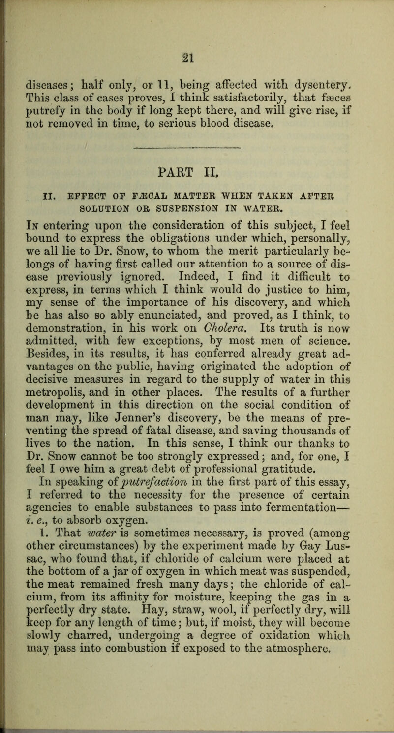 diseases; half only, or 11, being affected with dysentery. This class of cases proves, I think satisfactorily, that faeces putrefy in the body if long kept there, and will give rise, if not removed in time, to serious blood disease. PART II, II. EFFECT OF F^CAL MATTER WHEN TAKEN AFTER SOLUTION OR SUSPENSION IN WATER. In entering upon the consideration of this subject, I feel bound to express the obligations under which, personally, we all lie to Dr. Snow, to whom the merit particularly be- longs of having first called our attention to a source of dis- ease previously ignored. Indeed, I find it difficult to express, in terms which I think would do justice to him, my sense of the importance of his discovery, and which he has also so ably enunciated, and proved, as I think, to demonstration, in his work on Cholera, Its truth is now admitted, with few exceptions, by most men of science. Besides, in its results, it has conferred already great ad- vantages on the public, having originated the adoption of decisive measures in regard to the supply of water in this metropolis, and in other places. The results of a further development in this direction on the social condition of man may, like Jenner’s discovery, be the means of pre- venting the spread of fatal disease, and saving thousands of lives to the nation. In this sense, I think our thanks to Dr. Snow cannot be too strongly expressed; and, for one, I feel I owe him a great debt of professional gratitude. In speaking oi putrefaction in the first part of this essay, I referred to the necessity for the presence of certain agencies to enable substances to pass into fermentation— (?., to absorb oxygen. 1. That water is sometimes necessary, is proved (among other circumstances) by the experiment made by Gay Lus- sac, who found that, if chloride of calcium were placed at the bottom of a jar of oxygen in which meat was suspended, the meat remained fresh many days; the chloride of cal- cium, from its affinity for moisture, keeping the gas in a perfectly dry state. Hay, straw, wool, if perfectly dry, will keep for any length of time; but, if moist, they will become slowly charred, undergoing a degree of oxidation which may pass into combustion if exposed to the atmosphere.