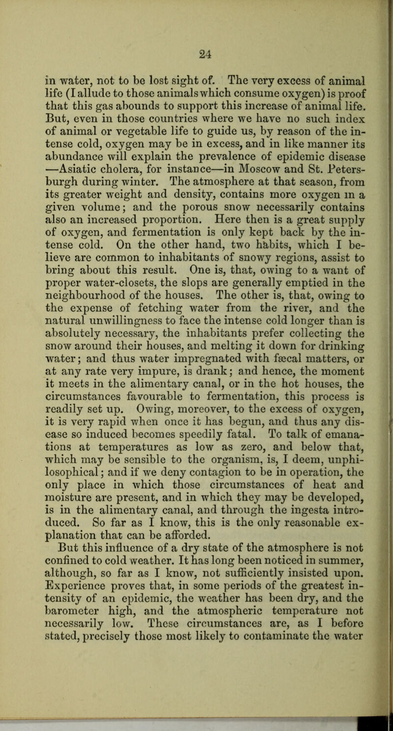 in water, not to be lost sight of. The very excess of animal life (I allude to those animals which consume oxygen) is proof that this gas abounds to support this increase of animal life. But, even in those countries where we have no such index of animal or vegetable life to guide us, by reason of the in- tense cold, oxygen may be in excess, and in like manner its abundance will explain the prevalence of epidemic disease —Asiatic cholera, for instance—in Moscow and St. Peters- burgh during winter. The atmosphere at that season, from its greater weight and density, contains more oxygen in a given volume; and the porous snow necessarily contains also an increased proportion. Here then is a great supply of oxygen, and fermentation is only kept back by the in- tense cold. On the other hand, two habits, which I be- lieve are common to inhabitants of snowy regions, assist to bring about this result. One is, that, owing to a want of proper water-closets, the slops are generally emptied in the neighbourhood of the houses. The other is, that, owing to the expense of fetching water from the river, and the natural unwillingness to face the intense cold longer than is absolutely necessary, the inhabitants prefer collecting the snow around their houses, and melting it down for drinking water; and thus water impregnated with fsecal matters, or at any rate very impure, is drank; and hence, the moment it meets in the alimentary canal, or in the hot houses, the circumstances favourable to fermentation, this process is readily set up. Owing, moreover, to the excess of oxygen, it is very rapid when once it has begun, and thus any dis- ease so induced becomes speedily fatal. To talk of emana- tions at temperatures as low as zero, and below that, which may be sensible to the organism, is, I deem, unphi- losophical; and if we deny contagion to be in operation, the only place in which those circumstances of heat and moisture are present, and in which they may be developed, is in the alimentary canal, and through the ingesta intro- duced. So far as I know, this is the only reasonable ex- planation that can be afforded. But this influence of a dry state of the atmosphere is not confined to cold weather. It has long been noticed in summer, although, so far as I know, not sufliciently insisted upon. Experience proves that, in some periods of the greatest in- tensity of an epidemic, the weather has been dry, and the barometer high, and the atmospheric temperature not necessarily low. These circumstances are, as I before stated, precisely those most likely to contaminate the water