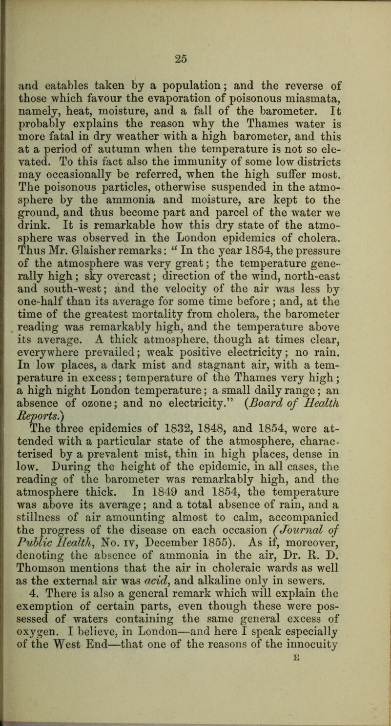 and eatables taken by a population; and the reverse of those which favour the evaporation of poisonous miasmata, namely, heat, moisture, and a fall of the barometer. It probably explains the reason why the Thames water is more fatal in dry weather with a high barometer, and this at a period of autumn when the temperature is not so ele- vated. To this fact also the immunity of some low districts may occasionally be referred, when the high suffer most. The poisonous particles, otherwise suspended in the atmo- sphere by the ammonia and moisture, are kept to the ground, and thus become part and parcel of the water we drink. It is remarkable how this dry state of the atmo- sphere was observed in the London epidemics of cholera. Thus Mr. Glaisher remarks: In the year 1854, the pressure of the atmosphere was very great; the temperature gene- rally high; sk}’’ overcast; direction of the wind, north-east and south-west; and the velocity of the air was less by one-half than its average for some time before; and, at the time of the greatest mortality from cholera, the barometer . reading was remarkably high, and the temperature above its average. A thick atmosphere, though at times clear, everywhere prevailed; weak positive electricity; no rain. In low places, a dark mist and stagnant air, with a tem- perature in excess; temperature of the Thames very high; a high night London temperature; a small daily range; an absence of ozone; and no electricity.” (Board of Health Reports.) I The three epidemics of 1832, 1848, and 1854, were at- I tended with a particular state of the atmosphere, charac- I terised by a prevalent mist, thin in high places, dense in low. During the height of the epidemic, in all cases, the reading of the barometer was remarkably high, and the atmosphere thick. In 1849 and 1854, the temperature was above its average; and a total absence of rain, and a stillness of air amounting almost to calm, accompanied ' the progress of the disease on each occasion (Journal of Public Health.^ No. iv, December 1855). As if, moreover, denoting the absence of ammonia in the air. Dr. R. D. Thomson mentions that the air in choleraic wards as well as the external air was acid.^ and alkaline only in sewers. 4. There is also a general remark which will explain the exemption of certain parts, even though these were pos- sessed of waters containing the same general excess of oxygen. I believe, in London—and here I speak especially of the West End—that one of the reasons of the innocuity E