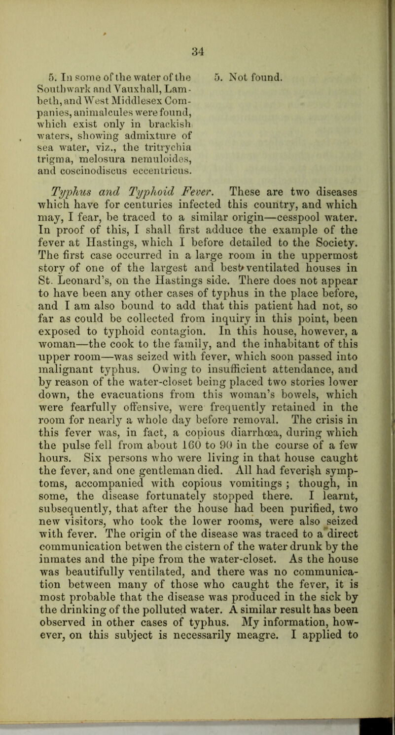 5. In some of the water of the 5. Not found. Southwark and Vauxhall, Lam- beth, and West Middlesex Com- panies, animalcules were found, which exist only in brackish waters, showing admixture of sea water, viz., the tritrychia trigma, melosura nemuloides, and coscinodiscus eccentricus. Typhus and Typhoid Fever. These are two diseases which have for centuries infected this country, and which may, I fear, be traced to a similar origin—cesspool water. In proof of this, I shall first adduce the example of the fever at Hastings, which I before detailed to the Society. The first case occurred in a large room in the uppermost story of one of the largest and best* ventilated houses in St. Leonard’s, on the Hastings side. There does not appear to have been any other cases of typhus in the place before, and I am also bound to add that this patient had not, so far as could be collected from inquiry in this point, been exposed to typhoid contagion. In this house, however, a woman—the cook to the family, and the inhabitant of this upper room—was seized with fever, which soon passed into malignant typhus. Owing to insufficient attendance, and by reason of the water-closet being placed two stories lower down, the evacuations from this woman’s bowels, which were fearfully offensive, were frequently retained in the room for nearly a whole day before removal. The crisis in this fever was, in fact, a copious diarrhoea, during which the pulse fell from about 160 to 90 in the course of a few hours. Six persons who were living in that house caught the fever, and one gentleman died. All had feverish symp- toms, accompanied with copious vomitings ; though, in some, the disease fortunately stopped there. I learnt, subsequently, that after the house had been purified, two new visitors, who took the lower rooms, were also seized with fever. The origin of the disease was traced to a direct communication betwen the cistern of the water drunk by the inmates and the pipe from the water-closet. As the house was beautifully ventilated, and there was no communica- tion between many of those who caught the fever, it is most probable that the disease was produced in the sick by the drinking of the polluted water. A similar result has been observed in other cases of typhus. My information, how- ever, on this subject is necessarily meagre. I applied to