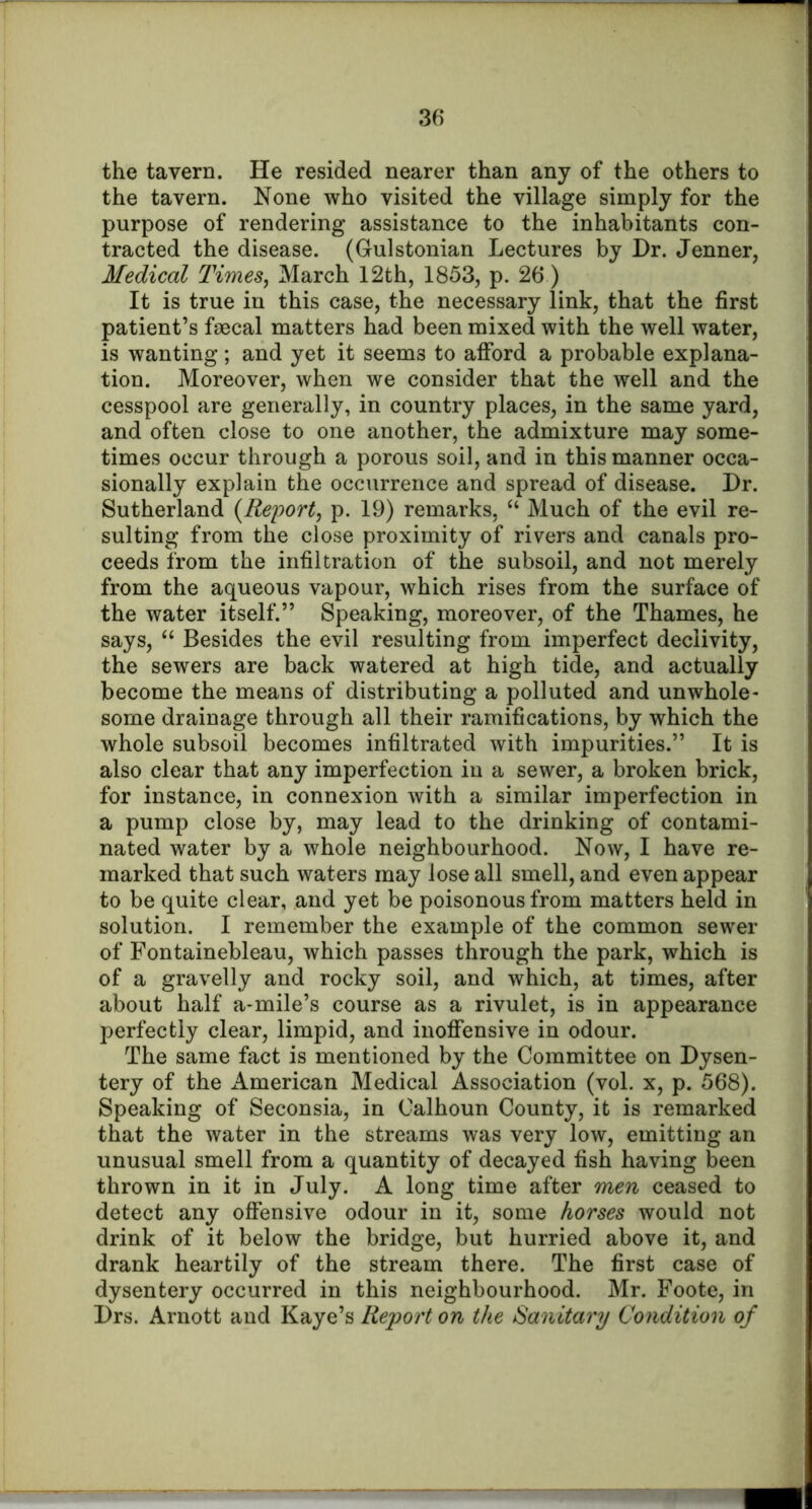 the tavern. He resided nearer than any of the others to the tavern. None who visited the village simply for the purpose of rendering assistance to the inhabitants con- tracted the disease. (Gulstonian Lectures by Dr. Jenner, Medical Times^ March 12th, 1853, p. 26) It is true in this case, the necessary link, that the first patient’s faecal matters had been mixed with the well water, is wanting; and yet it seems to afford a probable explana- tion. Moreover, when we consider that the well and the cesspool are generally, in country places, in the same yard, and often close to one another, the admixture may some- times occur through a porous soil, and in this manner occa- sionally explain the occurrence and spread of disease. Dr. Sutherland {Report, p. 19) remarks, “ Much of the evil re- sulting from the close proximity of rivers and canals pro- ceeds from the infiltration of the subsoil, and not merely from the aqueous vapour, which rises from the surface of the water itself.” Speaking, moreover, of the Thames, he says, Besides the evil resulting from imperfect declivity, the sewers are back watered at high tide, and actually become the means of distributing a polluted and unwhole- some drainage through all their ramifications, by which the whole subsoil becomes infiltrated with impurities.” It is also clear that any imperfection in a sewer, a broken brick, for instance, in connexion with a similar imperfection in a pump close by, may lead to the drinking of contami- nated water by a whole neighbourhood. Now, I have re- marked that such waters may lose all smell, and even appear to be quite clear, and yet be poisonous from matters held in solution. I remember the example of the common sewer of Fontainebleau, which passes through the park, which is of a gravelly and rocky soil, and which, at times, after about half a-mile’s course as a rivulet, is in appearance perfectly clear, limpid, and inoffensive in odour. The same fact is mentioned by the Committee on Dysen- tery of the i\.merican Medical Association (vol. x, p. 568). Speaking of Seconsia, in Calhoun County, it is remarked that the water in the streams was very low, emitting an unusual smell from a quantity of decayed fish having been thrown in it in July. A long time after men ceased to detect any offensive odour in it, some horses would not drink of it below the bridge, but hurried above it, and drank heartily of the stream there. The first case of dysentery occurred in this neighbourhood. Mr. Foote, in Drs. Arnott and Kaye’s Report on the Sanitary Condition of