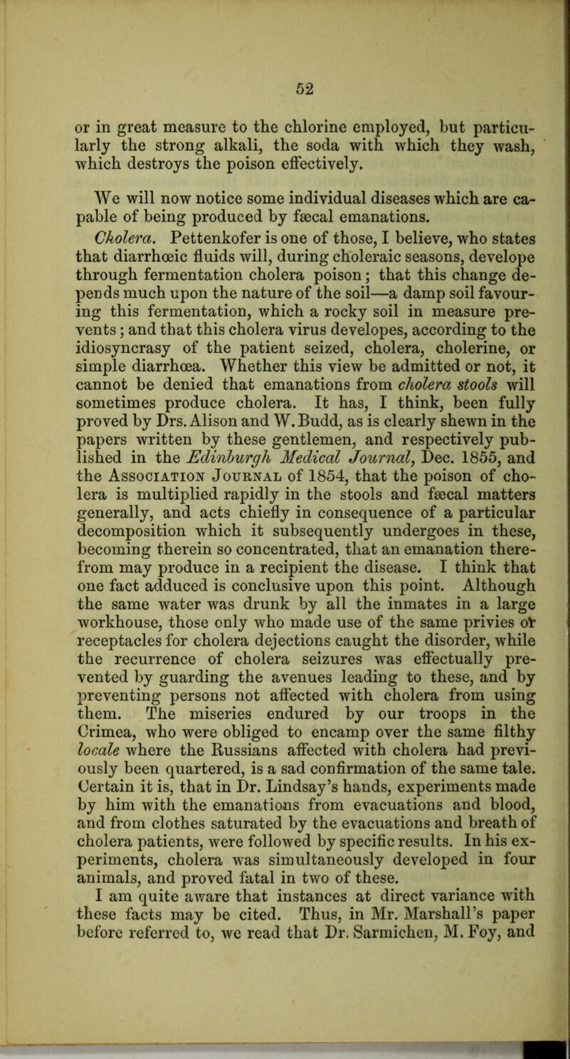 or in great measure to the chlorine employed, but particu- larly the strong alkali, the soda with which they wash, which destroys the poison effectively. We will now notice some individual diseases which are ca- pable of being produced by faecal emanations. Cholera. Pettenkofer is one of those, I believe, who states that diarrhoeic fluids will, during choleraic seasons, develope through fermentation cholera poison; that this change de- pends much upon the nature of the soil—a damp soil favour- ing this fermentation, which a rocky soil in measure pre- vents ; and that this cholera virus developes, according to the idiosyncrasy of the patient seized, cholera, cholerine, or simple diarrhoea. Whether this view be admitted or not, it cannot be denied that emanations from cholera stools will sometimes produce cholera. It has, I think, been fully proved by Drs. Alison and W. Budd, as is clearly shewn in the papers written by these gentlemen, and respectively pub- lished in the Edinburgh Medical Journal^ Dec. 1855, and the Association Journal of 1854, that the poison of cho- lera is multiplied rapidly in the stools and faecal matters generally, and acts chiefly in consequence of a particular decomposition which it subsequently undergoes in these, becoming therein so concentrated, that an emanation there- from may produce in a recipient the disease. I think that one fact adduced is conclusive upon this point. Although the same water was drunk by all the inmates in a large workhouse, those only who made use of the same privies o^ receptacles for cholera dejections caught the disorder, while the recurrence of cholera seizures was effectually pre- vented by guarding the avenues leading to these, and by preventing persons not affected with cholera from using them. The miseries endured by our troops in the Crimea, who were obliged to encamp over the same filthy locale where the Russians affected with cholera had previ- ously been quartered, is a sad confirmation of the same tale. Certain it is, that in Dr. Lindsay’s hands, experiments made by him with the emanations from evacuations and blood, and from clothes saturated by the evacuations and breath of cholera patients, were followed by specific results. In his ex- periments, cholera was simultaneously developed in four animals, and proved fatal in two of these. I am quite aware that instances at direct variance with these facts may be cited. Thus, in Mr. Marshall’s paper before referred to, we read that Dr. Sarmichen, M. Foy, and