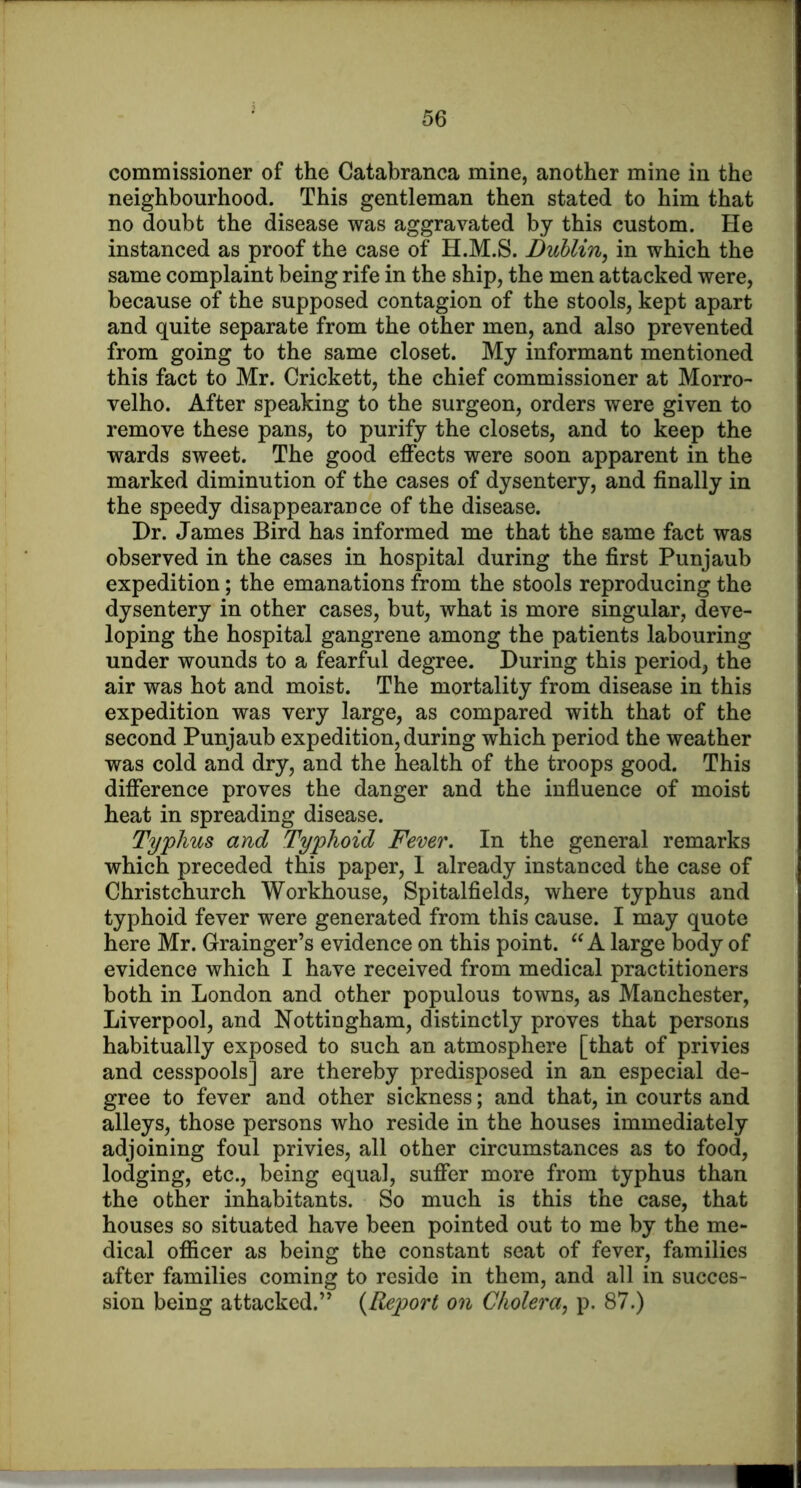 commissioner of the Catabranca mine, another mine in the neighbourhood. This gentleman then stated to him that no doubt the disease was aggravated by this custom. He instanced as proof the case of H.M.S. Dublin, in which the same complaint being rife in the ship, the men attacked were, because of the supposed contagion of the stools, kept apart and quite separate from the other men, and also prevented from going to the same closet. My informant mentioned this fact to Mr. Crickett, the chief commissioner at Morro- velho. After speaking to the surgeon, orders were given to remove these pans, to purify the closets, and to keep the wards sweet. The good effects were soon apparent in the marked diminution of the cases of dysentery, and finally in the speedy disappearance of the disease. Dr. James Bird has informed me that the same fact was observed in the cases in hospital during the first Punjaub expedition; the emanations from the stools reproducing the dysentery in other cases, but, what is more singular, deve- loping the hospital gangrene among the patients labouring under wounds to a fearful degree. During this period, the air was hot and moist. The mortality from disease in this expedition was very large, as compared with that of the second Punjaub expedition, during which period the weather was cold and dry, and the health of the troops good. This difference proves the danger and the influence of moist heat in spreading disease. Typhus and Typhoid Fever. In the general remarks which preceded this paper, 1 already instanced the case of Christchurch Workhouse, Spitalfields, where typhus and typhoid fever were generated from this cause. I may quote here Mr. Grainger’s evidence on this point. A large body of evidence which I have received from medical practitioners both in London and other populous towns, as Manchester, Liverpool, and Nottingham, distinctly proves that persons habitually exposed to such an atmosphere [that of privies and cesspools] are thereby predisposed in an especial de- gree to fever and other sickness; and that, in courts and alleys, those persons who reside in the houses immediately adjoining foul privies, all other circumstances as to food, lodging, etc., being equal, suffer more from typhus than the other inhabitants. So much is this the case, that houses so situated have been pointed out to me by the me- dical oflScer as being the constant seat of fever, families after families coming to reside in them, and all in succes- sion being attacked.” {Report on Cholera, p. 87.)