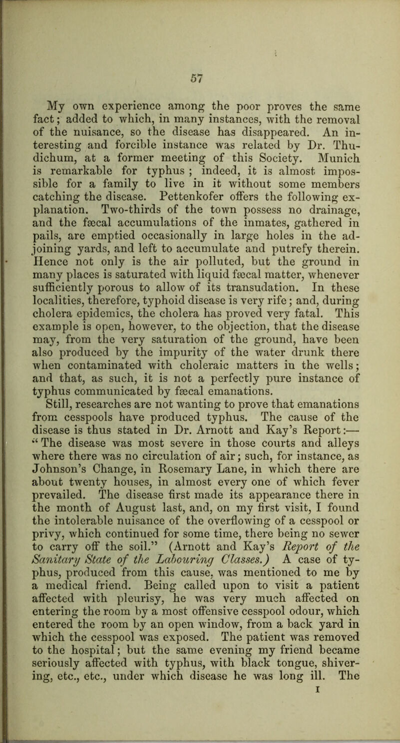 My own experience among the poor proves the same fact; added to which, in many instances, with the removal of the nuisance, so the disease has disappeared. An in- teresting and forcible instance was related by Dr. Thu- dichum, at a former meeting of this Society. Munich is remarkable for typhus ; indeed, it is almost impos- sible for a family to live in it without some members catching the disease. Pettenkofer offers the following ex- planation. Two-thirds of the town possess no drainage, and the fsccal accumulations of the inmates, gathered in pails, are emptied occasionally in large holes in the ad- joining yards, and left to accumulate and putrefy therein. Hence not only is the air polluted, but the ground in many places is saturated with liquid fmcal matter, whenever sufficiently porous to allow of its transudation. In these localities, therefore, typhoid disease is very rife; and, during cholera epidemics, the cholera has proved very fatal. This example is open, however, to the objection, that the disease may, from the very saturation of the ground, have been also produced by the impurity of the water drunk there when contaminated with choleraic matters in the wells; and that, as such, it is not a perfectly pure instance of typhus communicated by fgecal emanations. Still, researches are not wanting to prove that emanations from cesspools have produced typhus. The cause of the disease is thus stated in Dr. Arnott and Kay’s Report:— ‘‘ The disease was most severe in those courts and alleys where there was no circulation of air; such, for instance, as Johnson’s Change, in Rosemary Lane, in which there are about twenty houses, in almost every one of which fever prevailed. The disease first made its appearance there in the month of August last, and, on my first visit, I found the intolerable nuisance of the overflowing of a cesspool or privy, which continued for some time, there being no sewer to carry off the soil.” (Arnott and Kay’s Report of the Sanitary State of the Labouring Classes.) A case of ty- phus, produced from this cause, was mentioned to me by a medical friend. Being called upon to visit a patient affected with pleurisy, he was very much affected on entering the room by a most offensive cesspool odour, which entered the room by an open window, from a back yard in which the cesspool was exposed. The patient was removed to the hospital; but the same evening my friend became seriously affected with typhus, with black tongue, shiver- ing, etc., etc., under which disease he was long ill. The I