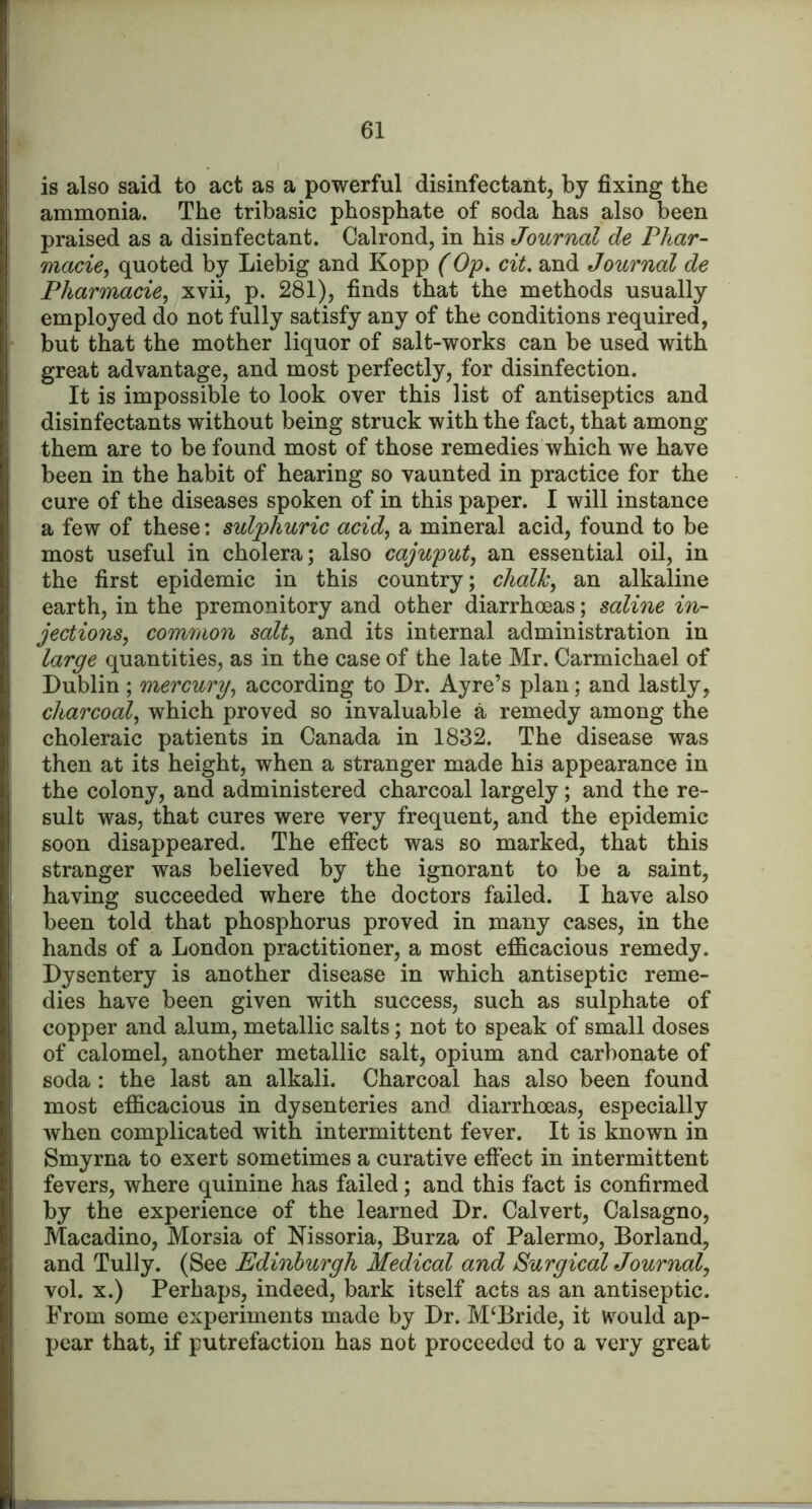 is also said to act as a powerful disinfectantj by fixing the ammonia. The tribasic phosphate of soda has also been praised as a disinfectant. Calrond, in his Journal de Phar- macies quoted by Liebig and Kopp (Op, cit, and Journal de Pharmacies xvii, p. 281), finds that the methods usually employed do not fully satisfy any of the conditions required, but that the mother liquor of salt-works can be used with great advantage, and most perfectly, for disinfection. It is impossible to look over this list of antiseptics and disinfectants without being struck with the fact, that among them are to be found most of those remedies which we have been in the habit of hearing so vaunted in practice for the cure of the diseases spoken of in this paper. I will instance a few of these: sulphuric acids a mineral acid, found to be most useful in cholera; also cajuputs an essential oil, in the first epidemic in this country; chalks alkaline earth, in the premonitory and other diarrhoeas; saline in- jectionSs common salt, and its internal administration in large quantities, as in the case of the late Mr. Carmichael of Dublin ; mercury, according to Dr. Ayre’s plan; and lastly, charcoal, which proved so invaluable a remedy among the choleraic patients in Canada in 1832. The disease was then at its height, when a stranger made his appearance in the colony, and administered charcoal largely; and the re- sult was, that cures were very frequent, and the epidemic soon disappeared. The effect was so marked, that this stranger was believed by the ignorant to be a saint, having succeeded where the doctors failed. I have also been told that phosphorus proved in many cases, in the hands of a London practitioner, a most efficacious remedy. Dysentery is another disease in which antiseptic reme- dies have been given with success, such as sulphate of copper and alum, metallic salts; not to speak of small doses of calomel, another metallic salt, opium and carbonate of soda: the last an alkali. Charcoal has also been found most efficacious in dysenteries and diarrhoeas, especially when complicated with intermittent fever. It is known in Smyrna to exert sometimes a curative effect in intermittent fevers, where quinine has failed; and this fact is confirmed by the experience of the learned Dr. Calvert, Calsagno, Macadino, Morsia of Nissoria, Burza of Palermo, Borland, and Tully. (See Edinburgh Medical and Surgical Journal, vol. X.) Perhaps, indeed, bark itself acts as an antiseptic. From some experiments made by Dr. McBride, it would ap- pear that, if putrefaction has not proceeded to a very great