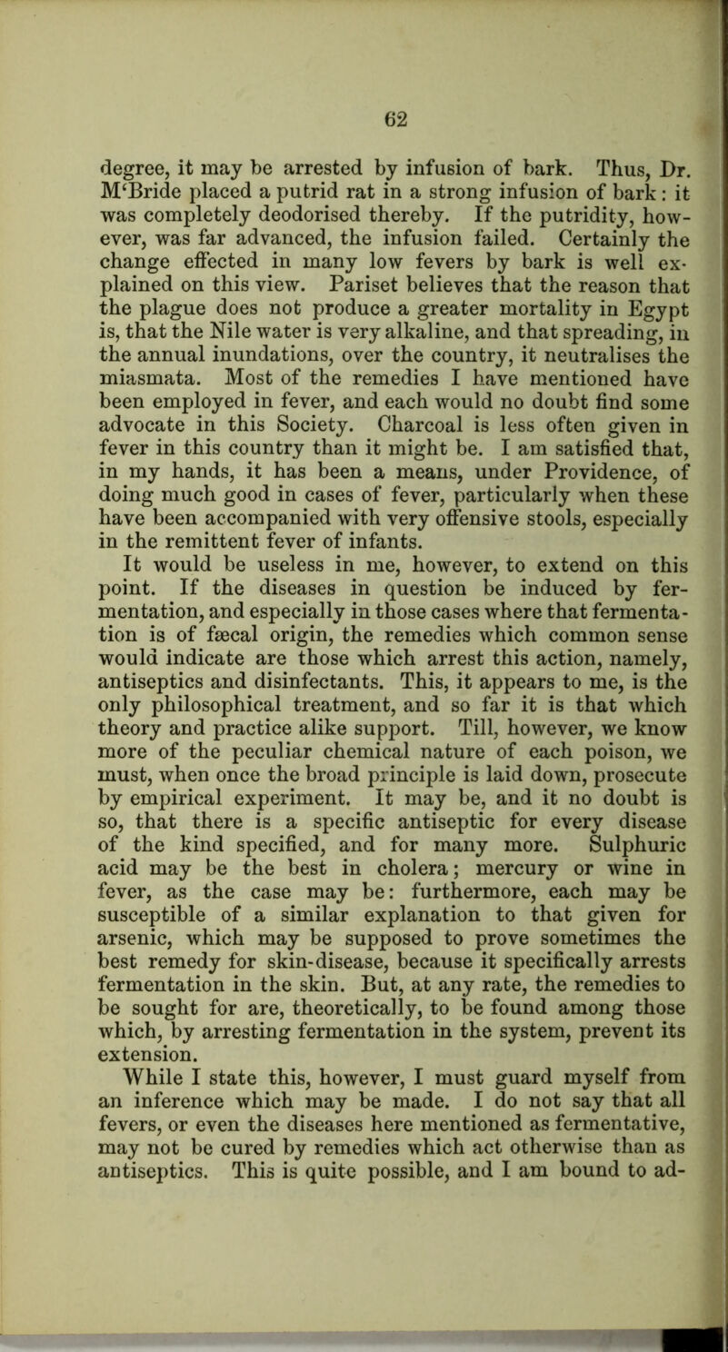 degree, it may be arrested by infusion of bark. Thus, Br. McBride placed a putrid rat in a strong infusion of bark: it was completely deodorised thereby. If the putridity, how- ever, was far advanced, the infusion failed. Certainly the change effected in many low fevers by bark is well ex- plained on this view. Pariset believes that the reason that the plague does not produce a greater mortality in Egypt is, that the Nile water is very alkaline, and that spreading, in the annual inundations, over the country, it neutralises the miasmata. Most of the remedies I have mentioned have been employed in fever, and each would no doubt find some advocate in this Society. Charcoal is less often given in fever in this country than it might be. I am satisfied that, in my hands, it has been a means, under Providence, of doing much good in cases of fever, particularly when these have been accompanied with very offensive stools, especially in the remittent fever of infants. It would be useless in me, however, to extend on this point. If the diseases in question be induced by fer- mentation, and especially in those cases where that fermenta- tion is of faecal origin, the remedies which common sense would indicate are those which arrest this action, namely, antiseptics and disinfectants. This, it appears to me, is the only philosophical treatment, and so far it is that which theory and practice alike support. Till, however, we know more of the peculiar chemical nature of each poison, we must, when once the broad principle is laid down, prosecute by empirical experiment. It may be, and it no doubt is so, that there is a specific antiseptic for every disease of the kind specified, and for many more. Sulphuric acid may be the best in cholera; mercury or wine in fever, as the case may be: furthermore, each may be susceptible of a similar explanation to that given for arsenic, which may be supposed to prove sometimes the best remedy for skin-disease, because it specifically arrests fermentation in the skin. But, at any rate, the remedies to be sought for are, theoretically, to be found among those which, by arresting fermentation in the system, prevent its extension. While I state this, however, I must guard myself from an inference which may be made. I do not say that all fevers, or even the diseases here mentioned as fermentative, may not be cured by remedies which act otherwise than as antiseptics. This is quite possible, and I am bound to ad-