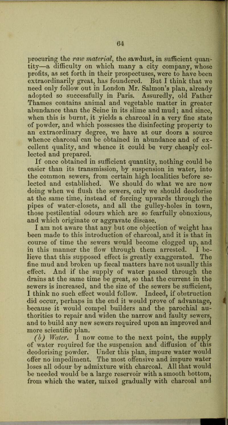 procuring the raw material^ the sawdust, in sufficient quan- tity—a difficulty on which many a city company, whose profits, as set forth in their prospectuses, were to have been extraordinarily great, has foundered. But I think that we need only follow out in London Mr. Salmon’s plan, already adopted so successfully in Paris. Assuredly, old Father Thames contains animal and vegetable matter in greater abundance than the Seine in its slime and mud; and since, when this is burnt, it yields a charcoal in a very fine state of powder, and which possesses the disinfecting property to an extraordinary degree, we have at our doors a source whence charcoal can be obtained in abundance and of ex- cellent quality, and whence it could be very cheaply col- lected and prepared. If once obtained in sufficient quantity, nothing could be easier than its transmission, by suspension in water, into the common sewers, from certain high localities before se- lected and established. We should do what we are now doing when we flush the sewers, only we should deodorise at the same time, instead of forcing upwards through the pipes of water-closets, and all the gulley-holes in town, those pestilential odours which are so fearfully obnoxious, and which originate or aggravate disease. I am not aware that any but one objection of weight has been made to this introduction of charcoal, and it is that in course of time the sewers would become clogged up, and in this manner the flow through them arrested. I be- lieve that this supposed eflfect is greatly exaggerated. The fine mud and broken up faecal matters have not usually this effect. And if the supply of water passed through the drains at the same time be great, so that the current in the sewers is increased, and the size of the sewers be sufficient, I think no such effect would follow. Indeed, if obstruction did occur, perhaps in the end it would prove of advantage, because it would compel builders and the parochial au- thorities to repair and widen the narrow and faulty sewers, and to build any new sewers required upon an improved and more scientific plan. (h) Water. I now come to the next point, the supply of water required for the suspension and diffusion of this deodorising powder. Under this plan, impure water would offer no impediment. The most offensive and impure water loses all odour by admixture with charcoal. All that would be needed would be a large reservoir with a smooth bottom, from which the water, mixed gradually with charcoal and