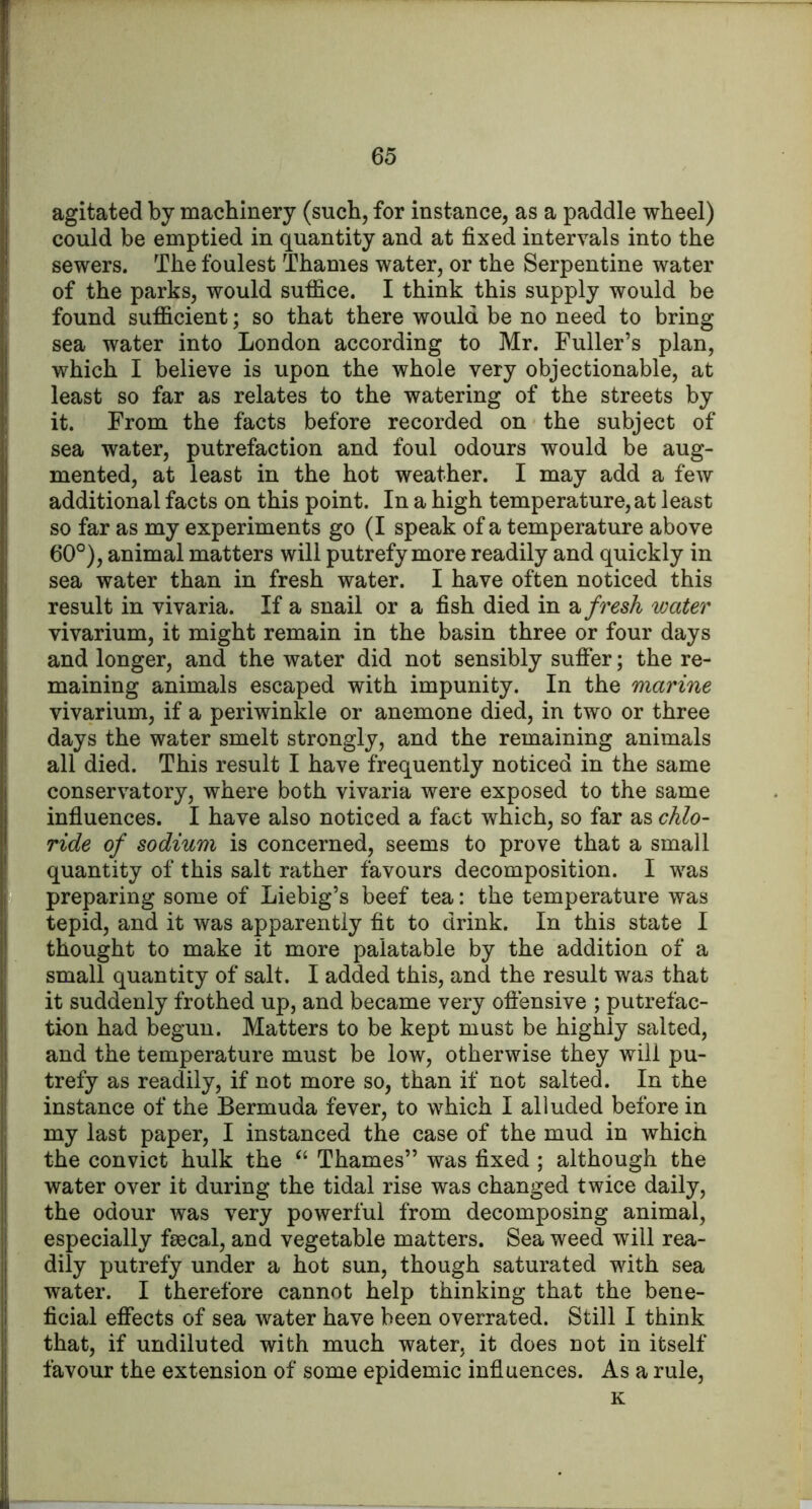 agitated by machinery (such, for instance, as a paddle wheel) could be emptied in quantity and at fixed intervals into the sewers. The foulest Thames water, or the Serpentine water of the parks, would suffice. I think this supply would be found sufficient; so that there would be no need to bring sea water into London according to Mr. Fuller’s plan, which I believe is upon the whole very objectionable, at least so far as relates to the watering of the streets by it. From the facts before recorded on the subject of sea water, putrefaction and foul odours would be aug- mented, at least in the hot weather. I may add a few additional facts on this point. In a high temperature, at least so far as my experiments go (I speak of a temperature above 60°), animal matters will putrefy more readily and quickly in sea water than in fresh water. I have often noticed this result in vivaria. If a snail or a fish died in 2, fresh water vivarium, it might remain in the basin three or four days and longer, and the water did not sensibly suffer; the re- maining animals escaped with impunity. In the marine vivarium, if a periwinkle or anemone died, in two or three days the water smelt strongly, and the remaining animals all died. This result I have frequently noticed in the same conservatory, where both vivaria were exposed to the same influences. I have also noticed a fact which, so far as chlo- ride of sodium is concerned, seems to prove that a small quantity of this salt rather favours decomposition. I was preparing some of Liebig’s beef tea: the temperature was tepid, and it was apparently fit to drink. In this state I thought to make it more palatable by the addition of a small quantity of salt. I added this, and the result was that it suddenly frothed up, and became very oftensive ; putrefac- tion had begun. Matters to be kept must be highly salted, and the temperature must be low, otherwise they will pu- trefy as readily, if not more so, than if not salted. In the instance of the Bermuda fever, to which I alluded before in my last paper, I instanced the case of the mud in which the convict hulk the “ Thames” was fixed; although the water over it during the tidal rise was changed twice daily, the odour was very powerful from decomposing animal, especially fsecal, and vegetable matters. Sea weed will rea- dily putrefy under a hot sun, though saturated with sea water. I therefore cannot help thinking that the bene- ficial effects of sea water have been overrated. Still I think that, if undiluted with much water, it does not in itself favour the extension of some epidemic influences. As a rule, K