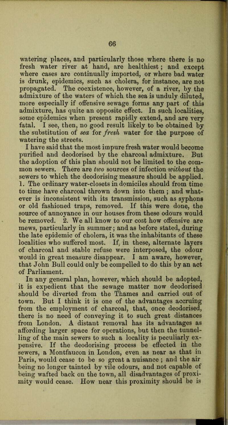 watering places, and particularly those where there is no fresh water river at hand, are healthiest; and except where cases are continually imported, or where bad water is drunk, epidemics, such as cholera, for instance, are not propagated. The coexistence, however, of a river, by the admixture of the waters of which the sea is unduly diluted, more especially if offensive sewage forms any part of this admixture, has quite an opposite effect. In such localities, some epidemics when present rapidly extend, and are very fatal, I see, then, no good result likely to be obtained by the substitution of sea for fresh water for the purpose of watering the streets. I have said that the most impure fresh water would become purified and deodorised by the charcoal admixture. But the adoption of this plan should not be limited to the com- mon sewers. There are two sources of infection without the sewers to which the deodorising measure should be applied. 1. The ordinary water-closets in domiciles should from time to time have charcoal thrown down into them ; and what- ever is inconsistent with its transmission, such as syphons or old fashioned traps, removed. If this were done, the source of annoyance in our houses from these odours would be removed. 2. We all know to our cost how offensive are mews, particularly in summer; and as before stated, during the late epidemic of cholera, it was the inhabitants of these localities who suffered most. If, in these, alternate layers of charcoal and stable refuse were interposed, the odour would in great measure disappear. I am aware, however, that John Bull could only be compelled to do this by an act of Parliament. In any general plan, however, which should be adopted, it is expedient that the sewage matter now deodorised should be diverted from the Thames and carried out of town. But I think it is one of the advantages accruing from the employment of charcoal, that, once deodorised, there is no need of conveying it to such great distances from London. A distant removal has its advantages as affording larger space for operations, but then the tunnel- ling of the main sewers to such a locality is peculiarly ex- pensive. If the deodorising process be effected in the sewers, a Montfaucon in London, even as near as that in Paris, would cease to be so great a nuisance ; and the air being no longer tainted by vile odours, and not capable of being wafted back on the town, all disadvantages of proxi- mity would cease. How near this proximity should be is