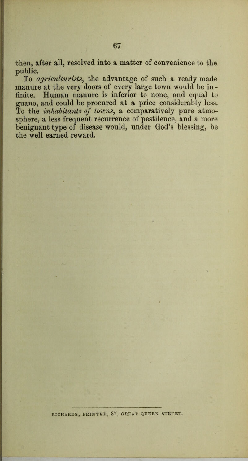 then, after all, resolved into a matter of convenience to the public. To agriculturists, the advantage of such a ready made manure at the very doors of every large town would be in - finite. Human manure is inferior to none, and equal to guano, and could be procured at a price considerably less. To the inhabitants of towns, a comparatively pure atmo- sphere, a less frequent recurrence of pestilence, and a more benignant type of disease would, under God’s blessing, be the well earned reward. RICHARDS, PRINTER, 37, GREAT QUEEN STREET,