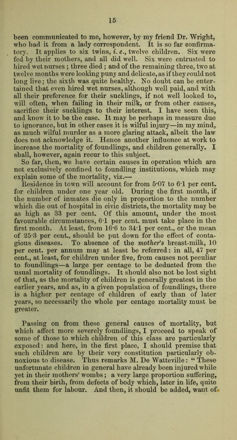 been communicated to me, however, by my friend Dr. Wright, who bad it from a lady correspondent. It is so far confirma- tory. It applies to six twins, i. e., twelve children. Six were fed by their mothers, and all did well. Six were entrusted to hired wet nurses ; three died ; and of the remaining three, two at twelve months were looking puny and delicate, as if they could not long live; the sixth was quite healthy. No doubt can be enter- tained that even hired wet nurses, although well paid, and with all their preference for their sucklings, if not well looked to, will often, when failing in their milk, or from other causes, sacrifice their sucklings to their interest. I have seen this, and know it to be the case. It may be perhaps in measure due to ignorance, but in other cases it is wilful injury—in my mind, as much wilful murder as a more glaring attack, albeit the law does not acknowledge it. Hence another infiuence at work to increase the mortality of foundlings, and children generally. I shall, however, again recur to this subject. So far, then, we have certain causes in operation which are not exclusively confined to foundling institutions, which may explain some of the mortality, viz.— Kesidence in town will account for from 5*07 to 6*1 per cent, for children under one year old. During the first month, if the number of inmates die only in proportion to the number which die out of hospital in civic districts, the mortality may be as high as 33 per cent. Of this amount, under the most favourable circumstances, G-I per cent, must take place in the first month. At least, from 16*6 to 34-1 per cent., or the mean of 25*3 per cent., should be put down for the effect of conta- gious diseases. To absence of the mother's breast-milk, 10 per cent, per annum may at least be referred: in all, 47 per cent., at least, for children under five, from causes not peculiar to foundlings—a large per centage to be deducted from the usual mortality of foundlings. It should also not be lost sight of that, as the mortality of children is generally greatest in the earlier years, and as, in a given population of foundlings, there is a higher per centage of children of early than of later years, so necessarily the whole per centage mortality must be greater. Passing on from these general causes of mortality, but which affect more severely foundlings, I proceed to speak of some of those to which children of this class are particularly exposed: and here, in the first place, I should premise that such children are by their very constitution particularly ob- noxious to disease. Thus remarks M. De Watteville: “ These unfortunate children in general have already been injured while yet in their mothers’ wombs; a very large proportion suffering^ from their birih, from defects of body which, later in life, quite unfit them for labour. And then, it should be added, want of-