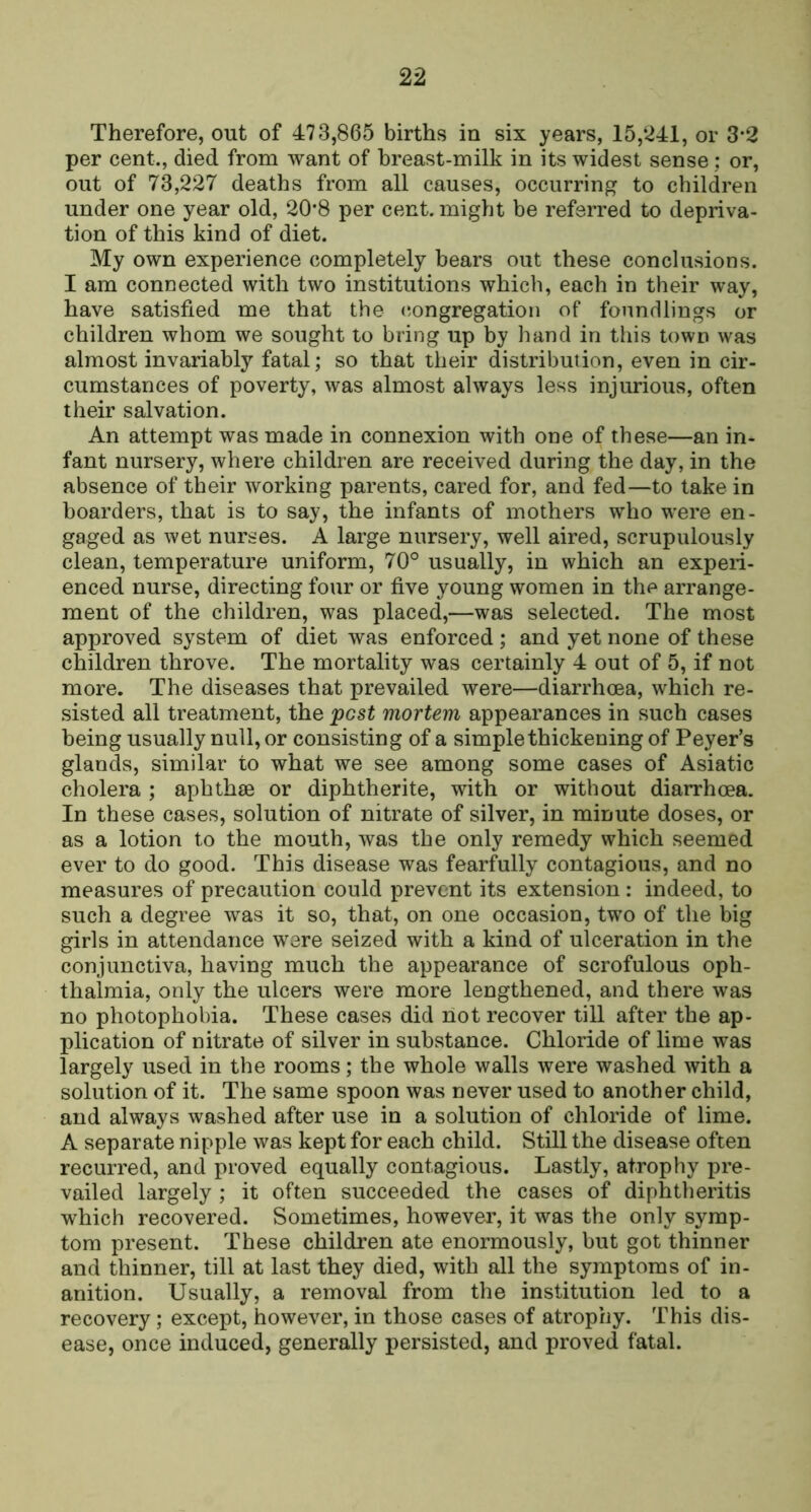 Therefore, out of 473,865 births in six years, 15,241, or 3‘2 per cent., died from want of breast-milk in its widest sense; or, out of 73,227 deaths from all causes, occurring to children under one year old, 20*8 per cent, might be referred to depriva- tion of this kind of diet. My own experience completely bears out these conclusions. I am connected with two institutions which, each in their way, have satisfied me that the (congregation of foundlings or children whom we sought to bring up by hand in this town was almost invariably fatal; so that their distribution, even in cir- cumstances of poverty, was almost always less injurious, often their salvation. An attempt was made in connexion with one of these—an in- fant nursery, where children are received during the day, in the absence of their working parents, cared for, and fed—to take in boarders, that is to say, the infants of mothers who w-ere en- gaged as wet nurses. A large nursery, well aired, scrupulously clean, temperature uniform, 70° usually, in which an experi- enced nurse, directing four or five young women in the arrange- ment of the children, was placed,—was selected. The most approved system of diet was enforced ; and yet none of these children throve. The mortality was certainly 4 out of 5, if not more. The diseases that prevailed were—diarrhoea, which re- sisted all treatment, the pest mortem appearances in such cases being usually null, or consisting of a simple thickening of Peyer’s glands, similar to what we see among some cases of Asiatic cholera ; aphthae or diphtherite, with or without diarrhoea. In these cases, solution of nitrate of silver, in minute doses, or as a lotion to the mouth, was the only remedy which seemed ever to do good. This disease was fearfully contagious, and no measures of precaution could prevent its extension : indeed, to such a degree was it so, that, on one occasion, two of the big girls in attendance were seized with a kind of ulceration in the conjunctiva, having much the appearance of scrofulous oph- thalmia, only the ulcers were more lengthened, and there was no photophobia. These cases did not recover till after the ap- plication of nitrate of silver in substance. Chloride of lime was largely used in the rooms; the whole walls were washed with a solution of it. The same spoon was never used to another child, and always washed after use in a solution of chloride of lime. A separate nipple was kept for each child. Still the disease often recurred, and proved equally contagious. Lastly, atrophy pre- vailed largely ; it often succeeded the cases of diphtheritis which recovered. Sometimes, however, it was the only symp- tom present. These children ate enormously, but got thinner and thinner, till at last they died, with all the symptoms of in- anition. Usually, a removal from the institution led to a recovery; except, however, in those cases of atrophy. This dis- ease, once induced, generally persisted, and proved fatal.