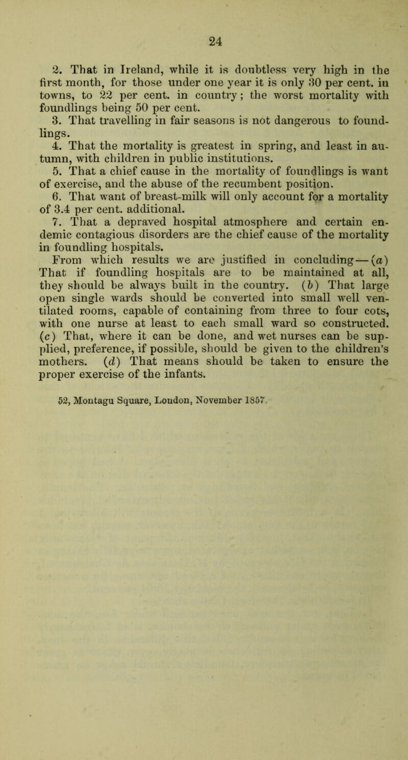2. That in Ireland, while it is doubtless very high in the first month, for those under one year it is only 30 per cent, in towns, to 22 per cent, in country; the worst mortality with foundlings being 50 per cent. 3. That travelling in fair seasons is not dangerous to found- lings. 4. That the mortality is greatest in spring, and least in au- tumn, with children in public institutions. 5. That a chief cause in the mortality of foundlings is want of exercise, and the abuse of the recumbent position. 6. That want of breast-milk will only account for a mortality of 3.4 per cent, additional. 7. That a depraved hospital atmosphere and certain en- demic contagious disorders are the chief cause of the mortality in foundling hospitals. From which results we are justified in concluding—(a) That if foundling hospitals are to be maintained at all, they should be always built in the country, {h) That large open single wards should be converted into small well ven- tilated rooms, capable of containing from three to four cots, with one nurse at least to each small ward so constructed, (c) That, where it can be done, and wet nurses can be sup- plied, preference, if possible, should be given to the children’s mothers, (d) That means should be taken to ensure the proper exercise of the infants. 52, Montagu Square, Loudon, November 1857.
