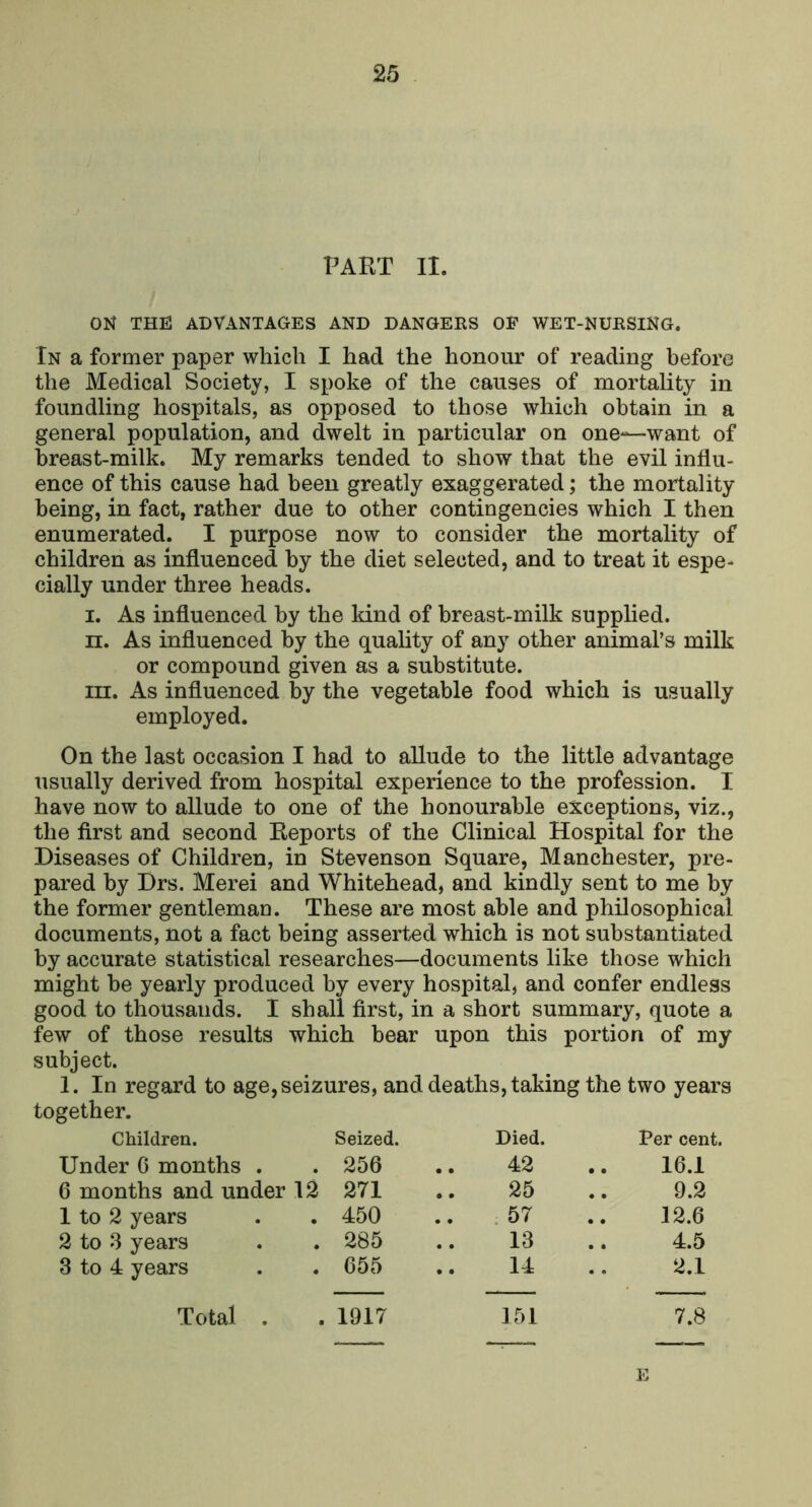 PAET II. ON THE ADVANTAGES AND DANGERS OF WET-NURSiNG. In a former paper which I had the honour of reading before the Medical Society, I spoke of the causes of mortality in foundling hospitals, as opposed to those which obtain in a general population, and dwelt in particular on one^—want of breast-milk. My remarks tended to show that the evil influ- ence of this cause had been greatly exaggerated; the mortality being, in fact, rather due to other contingencies which I then enumerated. I purpose now to consider the mortality of children as influenced by the diet selected, and to treat it espe- cially under three heads. l. As influenced by the kind of breast-milk supplied. n. As influenced by the quality of any other animal’s milk or compound given as a substitute. m. As influenced by the vegetable food which is usually employed. On the last occasion I had to allude to the little advantage usually derived from hospital experience to the profession. I have now to allude to one of the honourable exceptions, viz., the first and second Eeports of the Clinical Hospital for the Diseases of Children, in Stevenson Square, Manchester, pre- pared by Drs. Merei and Whitehead, and kindly sent to me by the former gentleman. These are most able and philosophical documents, not a fact being asserted which is not substantiated by accurate statistical researches—documents like those which might be yearly produced by every hospital, and confer endless good to thousands. I shall first, in a short summary, quote a few of those results which bear upon this portion of my subject. 1. In regard to age, seizures, and deaths, taking the two years together. Children. Seized. Died. Per cent. Under G months . 256 42 .. 16.1 6 months and under I^ 271 25 9.2 I to 2 years 450 57 12.6 2 to 3 years 285 13 4.5 3 to 4 years 655 14 2.1 Total . 1917 151 7.8 E