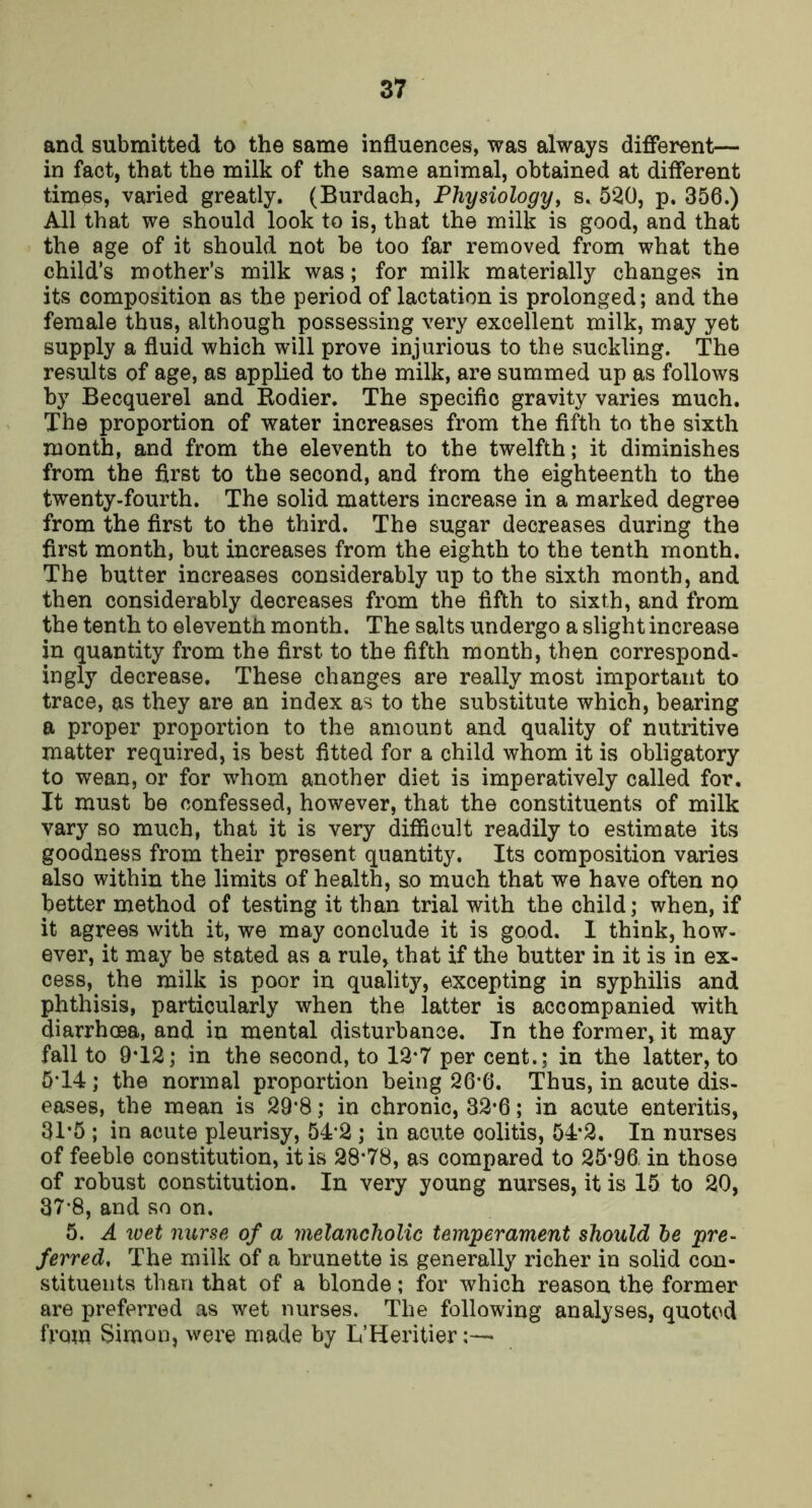 and submitted to the same influences, was always different— in fact, that the milk of the same animal, obtained at different times, varied greatly. (Burdach, Physiologyy s. 520, p. 356.) All that we should look to is, that the milk is good, and that the age of it should not be too far removed from what the child’s mother’s milk was; for milk materially changes in its composition as the period of lactation is prolonged; and the female thus, although possessing very excellent milk, may yet supply a fluid which will prove injurious to the suckling. The results of age, as applied to the milk, are summed up as follows by Becquerel and Eodier. The specific gravity varies much. The proportion of water increases from the fifth to the sixth month, and from the eleventh to the twelfth; it diminishes from the first to the second, and from the eighteenth to the twenty-fourth. The solid matters increase in a marked degree from the first to the third. The sugar decreases during the first month, but increases from the eighth to the tenth month. The butter increases considerably up to the sixth month, and then considerably decreases from the fifth to sixth, and from the tenth to eleventh month. The salts undergo a slight increase in quantity from the first to the fifth month, then correspond- ingly decrease. These changes are really most important to trace, as they are an index as to the substitute which, bearing a proper propox'tion to the amount and quality of nutritive matter required, is best fitted for a child whom it is obligatory to wean, or for whom another diet is imperatively called for. It must be confessed, however, that the constituents of milk vary so much, that it is very difficult readily to estimate its goodness from their present quantity. Its composition varies also within the limits of health, so much that we have often no better method of testing it than trial with the child; when, if it agrees with it, we may conclude it is good. I think, how- ever, it may be stated as a rule, that if the butter in it is in ex- cess,^ the milk is poor in quality, excepting in syphilis and phthisis, particularly when the latter is accompanied with diarrhoea, and in mental disturbance. In the former, it may fall to 9T2; in the second, to 12*7 per cent.; in the latter, to 5T4; the normal proportion being 26-6. Thus, in acute dis- eases, the mean is 29'8; in chronic, 32*6; in acute enteritis, 31’5 ; in acute pleurisy, 54*2 ; in acute colitis, 54*2. In nurses of feeble constitution, it is 28*78, as compared to 25*96, in those of robust constitution. In very young nurses, it is 15 to 20, 37-8, and so on. 5. A wet nurse of a melancholic temperament should he pre- ferred, The milk of a brunette is generally richer in solid con- stituents than that of a blonde; for which reason the former are preferred as wet nurses. The following analyses, quoted from Simon, were made by L’Heritier