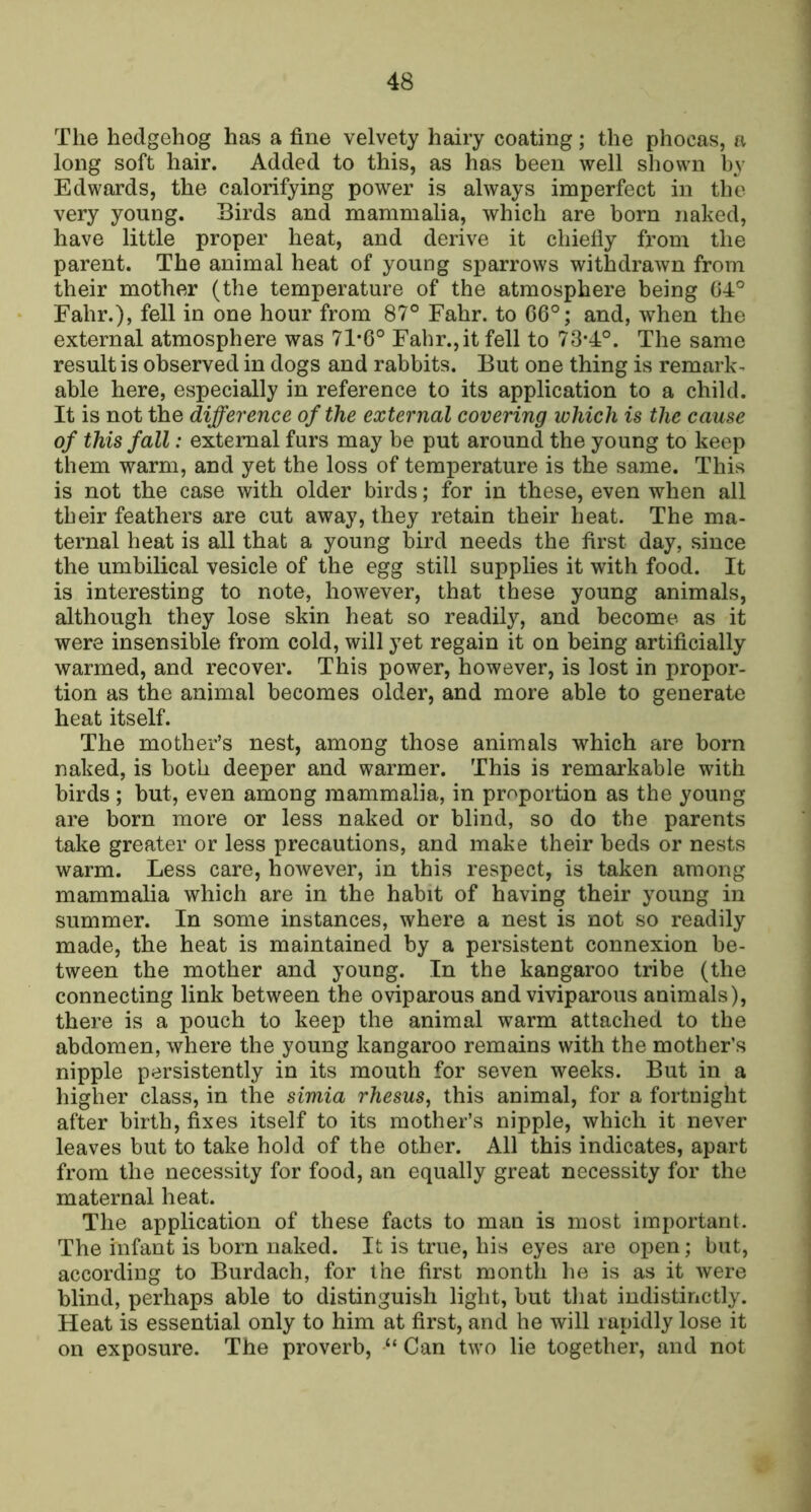 The hedgehog has a fine velvety hairy coating; the phocas, a long soft hair. Added to this, as has been well shown by Edwards, the calorifying power is always imperfect in the very young. Birds and mammalia, which are born naked, have little proper heat, and derive it chiefiy from the parent. The animal heat of young sparrows withdrawn from their mother (the temperature of the atmosphere being 04° Fahr.), fell in one hour from 87° Fahr. to 06°; and, when the external atmosphere was 71*6° Fahr., it fell to 73*4°. The same result is observed in dogs and rabbits. But one thing is remark- able here, especially in reference to its application to a child. It is not the difference of the external covering which is the cause of this fall: external furs may be put around the young to keep them warm, and yet the loss of temperature is the same. This is not the case with older birds; for in these, even when all their feathers are cut away, they retain their heat. The ma- ternal heat is all that a young bird needs the first day, since the umbilical vesicle of the egg still supplies it with food. It is interesting to note, however, that these young animals, although they lose skin heat so readily, and become as it were insensible from cold, will yet regain it on being artificially warmed, and recover. This power, however, is lost in propor- tion as the animal becomes older, and more able to generate heat itself. The mother’s nest, among those animals which are born naked, is both deeper and warmer. This is remarkable with birds ; but, even among mammalia, in proportion as the young are born more or less naked or blind, so do the parents take greater or less precautions, and make their beds or nests warm. Less care, however, in this respect, is taken among mammalia which are in the habit of having their young in summer. In some instances, where a nest is not so readily made, the heat is maintained by a persistent connexion be- tween the mother and young. In the kangaroo tribe (the connecting link between the oviparous and viviparous animals), there is a pouch to keep the animal warm attached to the abdomen, where the young kangaroo remains with the mother’s nipple persistently in its mouth for seven weeks. But in a higher class, in the simia rhesus^ this animal, for a fortnight after birth, fixes itself to its mother’s nipple, which it never leaves but to take hold of the other. All this indicates, apart from the necessity for food, an equally great necessity for the maternal heat. The application of these facts to man is most important. The infant is born naked. It is true, his eyes are open; but, according to Burdach, for the first month he is as it were blind, perhaps able to distinguish light, but that indistinctly. Heat is essential only to him at first, and he will rapidly lose it on exposure. The proverb, “ Can two lie together, and not