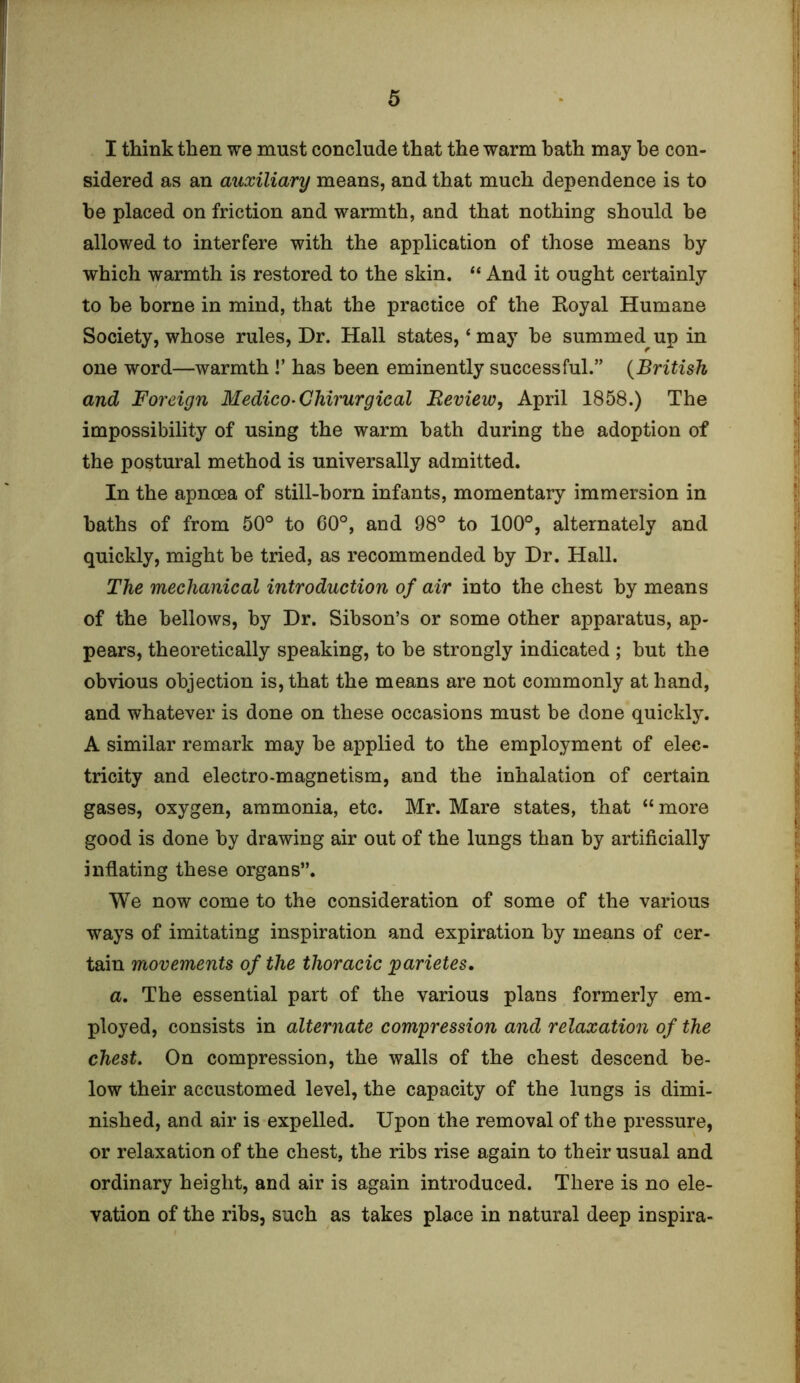 I think then we must conclude that the warm bath may he con- sidered as an auxiliary means, and that much dependence is to he placed on friction and warmth, and that nothing should he allowed to interfere with the application of those means by which warmth is restored to the skin. “ And it ought certainly to he borne in mind, that the practice of the Koyal Humane Society, whose rules, Dr. Hall states,‘may be summed up in one word—warmth !’ has been eminently successful.” (British and Foreign Medico- Ghirurgical Review, April 1858.) The impossibility of using the warm bath during the adoption of the postural method is universally admitted. In the apnoea of still-born infants, momentary immersion in baths of from 50° to 60°, and 98° to 100°, alternately and quickly, might be tried, as recommended by Dr. Hall. The mechanical introduction of air into the chest by means of the bellows, by Dr. Sibson’s or some other apparatus, ap- pears, theoretically speaking, to be strongly indicated ; but the obvious objection is, that the means are not commonly at hand, and whatever is done on these occasions must be done quickly. A similar remark may be applied to the employment of elec- tricity and electro-magnetism, and the inhalation of certain gases, oxygen, ammonia, etc. Mr. Mare states, that “ more good is done by drawing air out of the lungs than by artificially inflating these organs”. We now come to the consideration of some of the various ways of imitating inspiration and expiration by means of cer- tain movements of the thoracic parietes. a. The essential part of the various plans formerly em- ployed, consists in alternate compression and relaxation of the chest. On compression, the walls of the chest descend be- low their accustomed level, the capacity of the lungs is dimi- nished, and air is expelled. Upon the removal of the pressure, or relaxation of the chest, the ribs rise again to their usual and ordinary height, and air is again introduced. There is no ele- vation of the ribs, such as takes place in natural deep inspira-