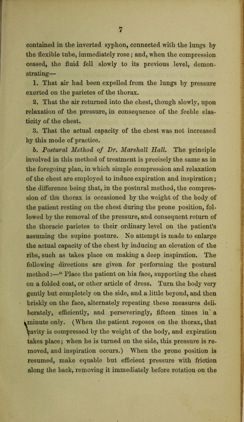 contained in the inverted syphon, connected with the lungs by the flexible tube, immediately rose; and, when the compression ceased, the fluid fell slowly to its previous level, demon- strating— 1. That air had been expelled from the lungs by pressure exerted on the parietes of the thorax. 2. That the air returned into the chest, though slowly, upon relaxation of the pressure, in consequence of the feeble elas- ticity of the chest. 3. That the actual capacity of the chest was not increased by this mode of practice. b. Postural Method of Dr. Marshall Hall. The principle involved in this method of treatment is precisely the same as in the foregoing plan, in which simple compression and relaxation of the chest are employed to induce expiration and inspiration; the difference being that, in the postural method, the compres- sion of the thorax is occasioned by the weight of the body of the patient resting on the chest during the prone position, fol- lowed by the removal of the pressure, and consequent return of the thoracic parietes to their ordinary level on the patient’s assuming the supine posture. No attempt is made to enlarge the actual capacity of the chest by inducing an elevation of the ribs, such as takes place on making a deep inspiration. The following directions are given for performing the postural method:—“ Place the patient on his face, supporting the chest on a folded coat, or other article of dress. Turn the body very gently but completely on the side, and a little beyond, and then briskly on the face, alternately repeating these measures deli- berately, efficiently, and perseveringly, fifteen times in a yminute only. (When the patient reposes on the thorax, that \avity is compressed by the weight of the body, and expiration takes place; when he is turned on the side, this pressure is re- moved, and inspiration occurs.) When the prone position is resumed, make equable but efficient pressure with friction along the back, removing it immediately before rotation on the