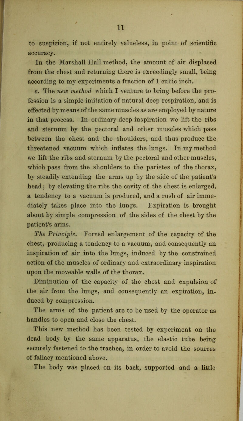 to suspicion, if not entirely valueless, in point of scientific accuracy. In the Marshall Hall method, the amount of air displaced from the chest and returning there is exceedingly small, being according to my experiments a fraction of 1 cubic inch. c. The new method which I venture to bring before the pro- fession is a simple imitation of natural deep respiration, and is effected by means of the same muscles as are employed by nature in that process. In ordinary deep inspiration we lift the ribs and sternum by the pectoral and other muscles which pass between the chest and the shoulders, and thus produce the threatened vacuum which inflates the lungs. In my method we lift the ribs and sternum by the pectoral and other muscles, which pass from the shoulders to the parietes of the thorax, by steadily extending the arms up by the side of the patient’s head; by elevating the ribs the cavity of the chest is enlarged, a tendency to a vacuum is produced, and a rush of air imme- diately takes place into the lungs. Expiration is brought about by simple compression of the sides of the chest by the patient’s arms. The Principle. Forced enlargement of the capacity of the chest, producing a tendency to a vacuum, and consequently an inspiration of air into the lungs, induced by the constrained action of the muscles of ordinary and extraordinary inspiration upon the moveable walls of the thorax. Diminution of the capacity of the chest and expulsion of the air from the lungs, and consequently an expiration, in- duced by compression. The arms of the patient are to be used by the operator as handles to open and close the chest. This new method has been tested by experiment on the dead body by the same apparatus, the elastic tube being securely fastened to the trachea, in order to avoid the sources of fallacy mentioned above. The body was placed on its back, supported and a little
