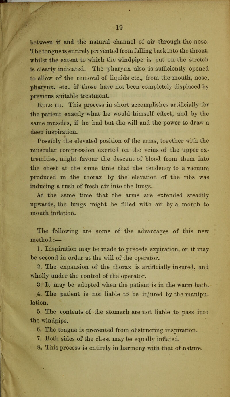 between it and the natural channel of air through the nose. The tongue is entirely prevented from falling back into the throat, whilst the extent to which the windpipe is put on the stretch is clearly indicated. The pharynx also is sufficiently opened to allow of the removal of liquids etc., from the mouth, nose, pharynx, etc., if those have not been completely displaced by previous suitable treatment. Rule iii. This process in short accomplishes artificially for the patient exactly what he would himself effect, and by the same muscles, if he had but the will and the power to draw a deep inspiration. Possibly the elevated position of the arms, together with the muscular compression exerted on the veins of the upper ex- tremities, might favour the descent of blood from them into the chest at the same time that the tendency to a vacuum produced in the thorax by the elevation of the ribs was inducing a rush of fresh air into the lungs. At the same time that the arms are extended steadily upwards, the lungs might be filled with air by a mouth to mouth inflation. The following are some of the advantages of this new method:— 1. Inspiration may be made to precede expiration, or it may be second in order at the will of the operator. 2. The expansion of the thorax is artificially insured, and wholly under the control of the operator. 3. It may be adopted when the patient is in the warm bath. 4. The patient is not liable td be injured by the manipu- lation. 5. The contents of the stomach are not liable to pass into the windpipe. 6. The tongue is prevented from obstructing inspiration. 7. Both sides of the chest may be equally inflated. 8. This process is entirely in harmony with that of nature.