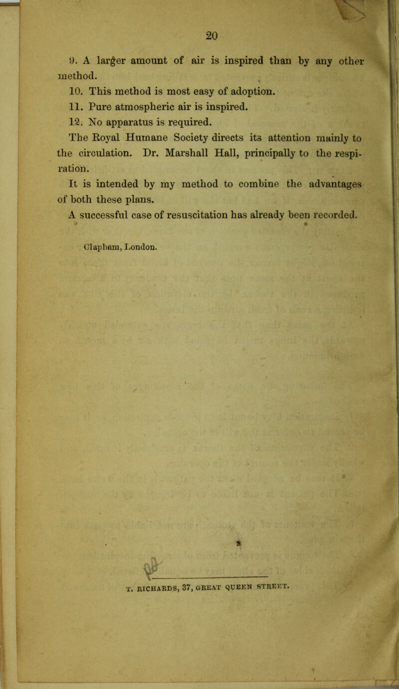 9. A larger amount of air is inspired than by any other method. 10. This method is most easy of adoption. 11. Pure atmospheric air is inspired. 12. No apparatus is required. The Boyal Humane Society directs its attention mainly to the circulation. Dr. Marshall Hall, principally to the respi- ration. It is intended by my method to combine the advantages of both these plans. A successful case of resuscitation has already been recorded. * • Clapham, London. •r. RICHARDS, 37, GREAT QUEEN STREET.