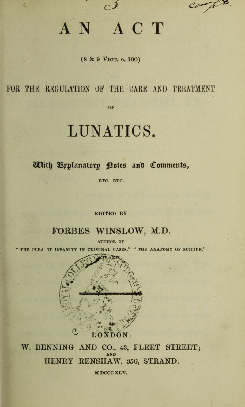 cJ ACT A N (8 & 9 VlCT. C. 100) FOR THE REGULATION OF THE OARE AND TREATMENT OF LUNATICS. TOttl) iEjqpIanatotg jiottfl anU Comments, ETC. ETC. EDITED BY FORBES WINSLOW, M.D. AUTHOR OF “ THE PLEA OF INSANITY IN CRIMINAL CASES,’1 “ THE ANATOMY OF SUICIDE,” W. BENNING AND CO., 43, FLEET STREET; AND HENRY RENSHAW, 356', STRAND, MDCCC XLV,