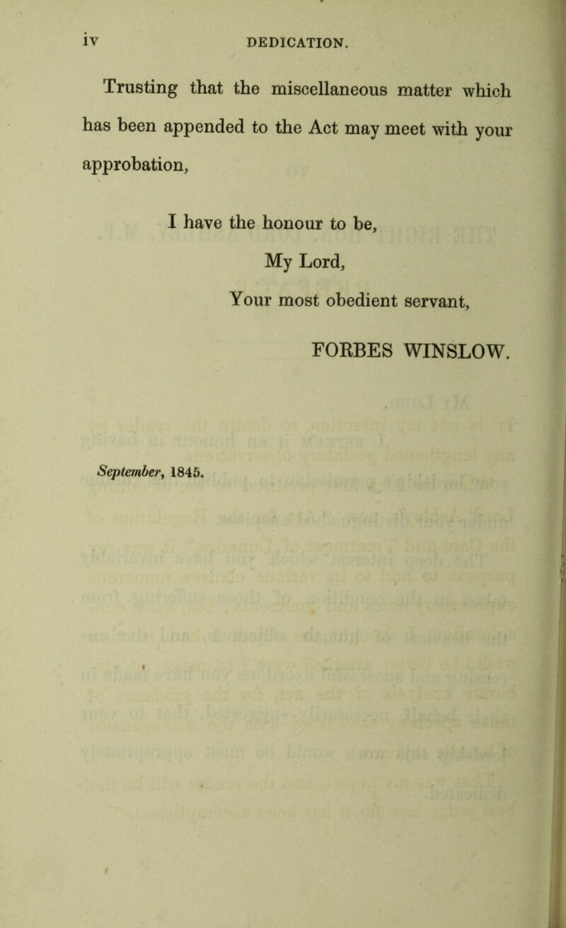 Trusting that the miscellaneous matter which has been appended to the Act may meet with your approbation, I have the honour to be, My Lord, Your most obedient servant, FOKBES WINSLOW. September, 1845.