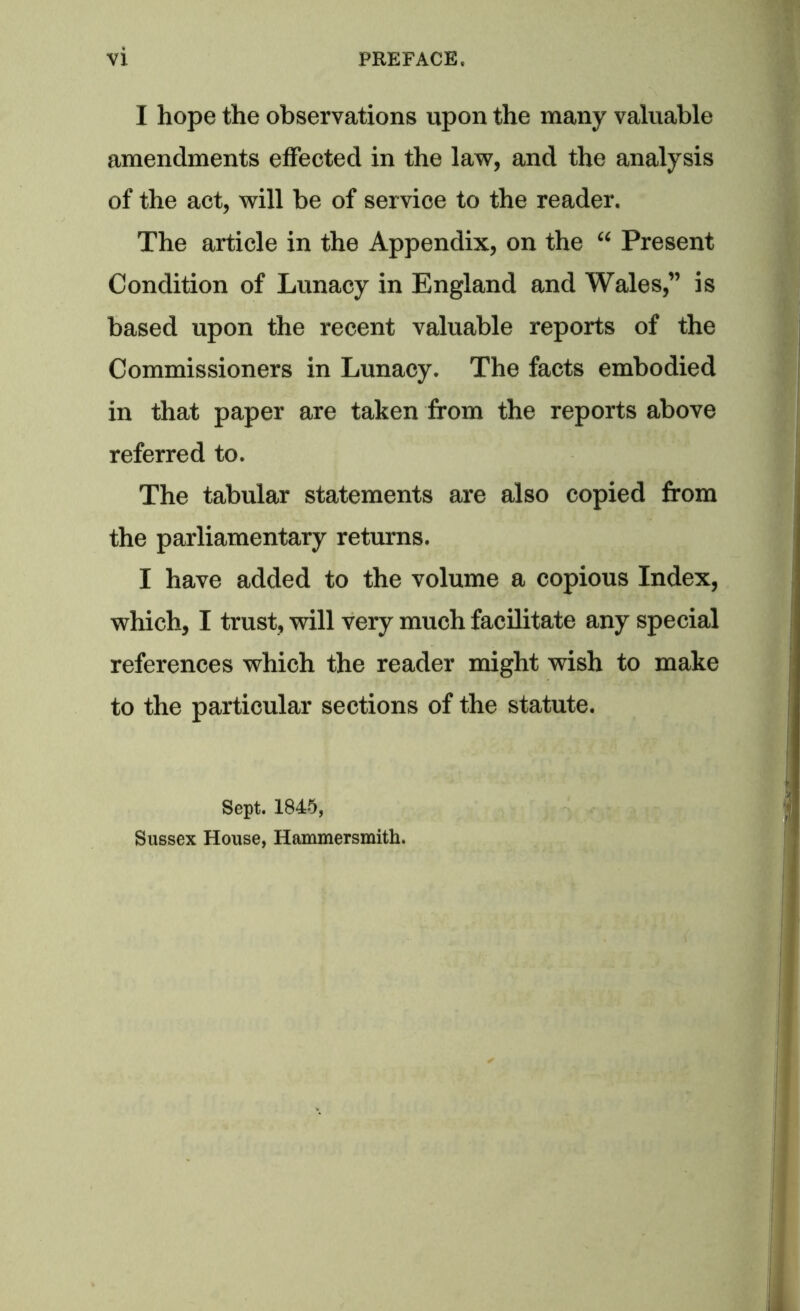 I hope the observations upon the many valuable amendments effected in the law, and the analysis of the act, will be of service to the reader. The article in the Appendix, on the “ Present Condition of Lunacy in England and Wales,” is based upon the recent valuable reports of the Commissioners in Lunacy. The facts embodied in that paper are taken from the reports above referred to. The tabular statements are also copied from the parliamentary returns. I have added to the volume a copious Index, which, I trust, will very much facilitate any special references which the reader might wish to make to the particular sections of the statute. Sept. 1845, Sussex House, Hammersmith.