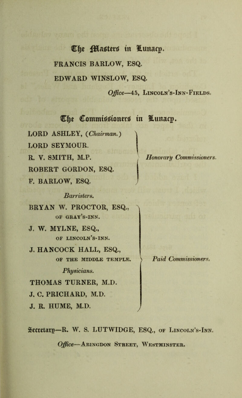 ®f)c tfHnsters tn ttttitaci). FRANCIS BARLOW, ESQ. EDWARD WINSLOW, ESQ. Office—45, Lincoln’s-Inn-Fields. ComnusSStoners tn Ettnaci). LORD ASHLEY, (Chairman.) \ LORD SEYMOUR. R. V. SMITH, M.P. Honorary Commissioners. ROBERT GORDON, ESQ. F. BARLOW, ESQ. ' Barristers, BRYAN W. PROCTOR, ESQ>, 'N OF GRAY’s-INN. J, W. MYLNE, ESQ., OF LINCOLN’S-INN. J. HANCOCK HALL, ESQ., of the middle temple. \ Paid Commissioners« Physicians. THOMAS TURNER, M.D. J. C. PRICHARD, M.D. J. R. HUME, M.D. Stecrctarg—R. W. S. LUTWIDGE, ESQ., of Lincoln’s-Inn. Office— Abingdon Street, Westminster,
