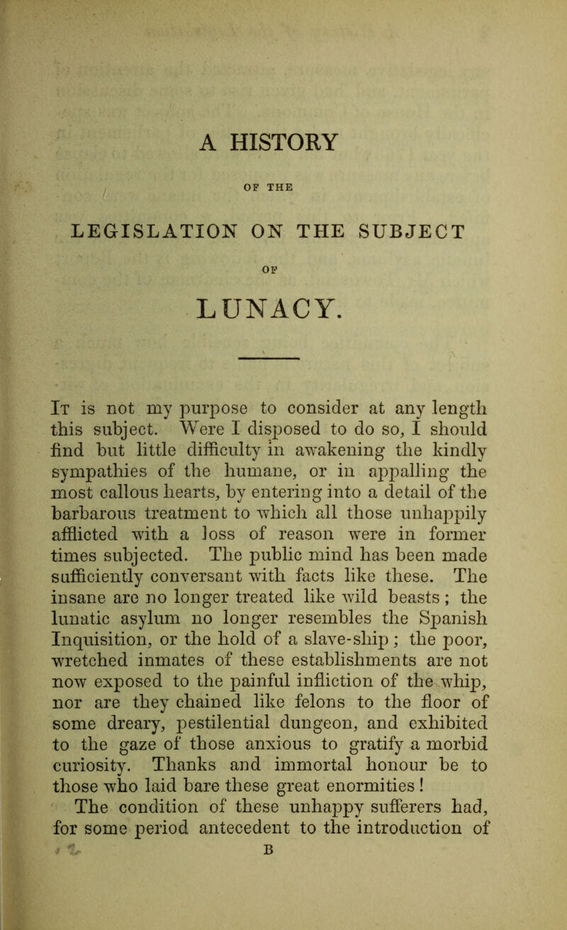 A HISTORY OF THE LEGISLATION ON THE SUBJECT OF LUNACY. It is not my purpose to consider at any length this subject. Were 1 disposed to do so, I should find but little difficulty in awakening the kindly sympathies of the humane, or in appalling the most callous hearts, by entering into a detail of the barbarous treatment to which all those unhappily afflicted with a loss of reason were in former times subjected. The public mind has been made sufficiently conversant with facts like these. The insane are no longer treated like wild beasts; the lunatic asylum no longer resembles the Spanish Inquisition, or the hold of a slave-ship; the poor, wrretched inmates of these establishments are not now exposed to the painful infliction of the whip, nor are they chained like felons to the floor of some dreary, pestilential dungeon, and exhibited to the gaze of those anxious to gratify a morbid curiosity. Thanks and immortal honour be to those who laid bare these great enormities ! The condition of these unhappy sufferers had, for some period antecedent to the introduction of