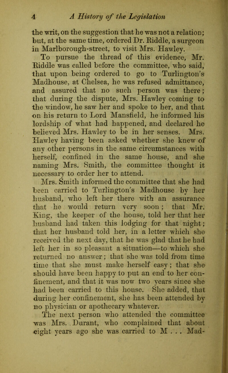 the writ, on the suggestion that he was not a relation; but, at the same time, ordered Dr. Eiddle, a surgeon in Marlborough-street, to visit Mrs. Hawley. To pursue the thread of this evidence, Mr. Eiddle was called before the committee, who said, that upon being ordered to go to Turlington’s Madhouse, at Chelsea, he was refused admittance, and assured that no such person -was there; that during the dispute, Mrs. Hawdey coming to the window, he saw her and spoke to her, and that on his return to Lord Mansfield, he informed his lordship of what had happened, and declared he believed Mrs. Hawley to be in her senses. Mrs. Hawley having been asked whether she knew of any other persons in the same circumstances with herself, confined in the same house, and she naming Mrs. Smith, the committee thought it necessary to order her to attend. Mrs. Smith informed the committee that she had been carried to Turlington’s Madhouse by her husband, who left her there with an assurance that he would return very soon; that Mr.. King, the keeper of the house, told her that her husband had taken this lodging for that night; that her husband told her, in a letter which she received the next day, that he was glad that he had left her in so pleasant a situation—to which she returned no answer; that she was told from time time that she must make herself easy; that she should have been happy to put an end to her con- finement, and that it was now two years since she had been carried to this house. She added, that during her confinement, she has been attended by no physician or apothecary whatever. The next person who attended the committee was Mrs. Durant, who complained that about eight years ago she was carried to M . . . Mad-