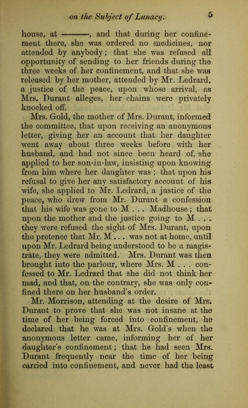 house, at , and that during her confine- ment there, she was ordered no medicines, nor attended by anybody; that she was refused all opportunity of sending to her friends during the three weeks of her confinement, and that she was released by her mother, attended by Mr. Ledrard, a justice of the peace, upon whose arrival, as Mrs. Durant alleges, her chains were privately knocked off. Mrs. Gold, the mother of Mrs. Durant, informed the committee, that upon receiving an anonymous letter, giving her an account that her daughter went away about three weeks before with her husband, and had not since been heard of, she applied to her son-in-law, insisting upon knowing from him where her daughter was ; that upon his refusal to give her any satisfactory account of his wife, she applied to Mr. Ledrard, a justice of the peace, who drew from Mr. Durant a confession that his wife was gone to M . . . Madhouse; that upon the mother and the justice going to M . . . they were refused the sight of Mrs. Durant, upon the pretence that Mr. M .. . was not at home, until upon Mr. Ledrard being understood to be a magis- trate, they were admitted. Mrs. Durant was then brought into the parlour, where Mrs. M . . . con- fessed to Mr. Ledrard that she did not think her mad, and that, on the contrary, she was only con- fined there on her husband’s order. Mr. Morrison, attending at the desire of Mrs, Durant to prove that she was not insane at the time of her being forced into confinement, he declared that he was at Mrs. Gold’s when the anonymous letter came, informing her of her daughter’s confinement; that he had seen Mrs. Durant frequently near the time of her being carried into confinement, and never had the least