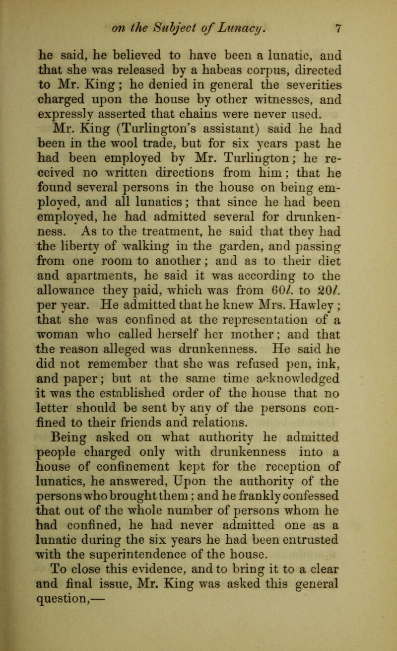 he said, he believed to have been a lunatic, and that she was released by a habeas corpus, directed to Mr. King; he denied in general the severities charged upon the house by other witnesses, and expressly asserted that chains were never used. Mr. King (Turlington’s assistant) said he had been in the wool trade, but for six years past he had been employed by Mr. Turlington; he re- ceived no written directions from him; that he found several persons in the house on being em- ployed, and all lunatics; that since he had been employed, he had admitted several for drunken- ness. As to the treatment, he said that they had the liberty of walking in the garden, and passing from one room to another; and as to their diet and apartments, he said it was according to the allowance they paid, which was from 60/. to 201. per year. He admitted that he knew Mrs. Hawley; that she was confined at the representation of a woman who called herself her mother; and that the reason alleged was drunkenness. He said he did not remember that she was refused pen, ink, and paper; but at the same time acknowledged it was the established order of the house that no letter should be sent by any of the persons con- fined to their friends and relations. Being asked on what authority he admitted people charged only with drunkenness into a house of confinement kept for the reception of lunatics, he answered, Upon the authority of the persons who brought them; and he frankly confessed that out of the whole number of persons whom he had confined, he had never admitted one as a lunatic during the six years he had been entrusted with the superintendence of the house. To close this evidence, and to bring it to a clear and final issue, Mr. King was asked this general question,—