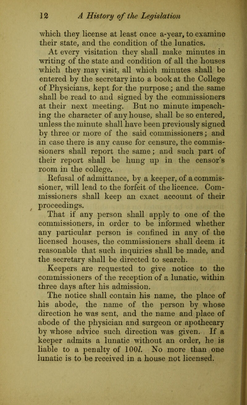 which they license at least once a-year, to examine their state, and the condition of the lunatics. At every visitation they shall make minutes in writing of the state and condition of all the houses which they may visit, all which minutes shall be entered by the secretary into a book at the College of Physicians, kept for the purpose; and the same shall be read to and signed by the commissioners at their next meeting. But no minute impeach- ing the character of any house, shall be so entered, unless the minute shall have been previously signed by three or more of the said commissioners; and in case there is any cause for censure, the commis- sioners shall report the same; and such part of their report shall be hung up in the censor’s room in the college. Kefusal of admittance, by a keeper, of a commis- sioner, will lead to the forfeit of the licence. Com- missioners shall keep an exact account of their proceedings. That if any person shall apply to one of the commissioners, in order to be informed whether any particular person is confined in any of the licensed houses, the commissioners shall deem it reasonable that such inquiries shall be made, and the secretary shall be directed to search. Keepers are requested to give notice to the commissioners of the reception of a lunatic, within three days after his admission. The notice shall contain his name, the place of his abode, the name of the person by whose direction he was sent, and the name and place of abode of the physician and surgeon or apothecary by whose advice such direction was given. If a keeper admits a lunatic without an order, he is liable to a penalty of 1001. No more than one lunatic is to be received in a house not licensed.