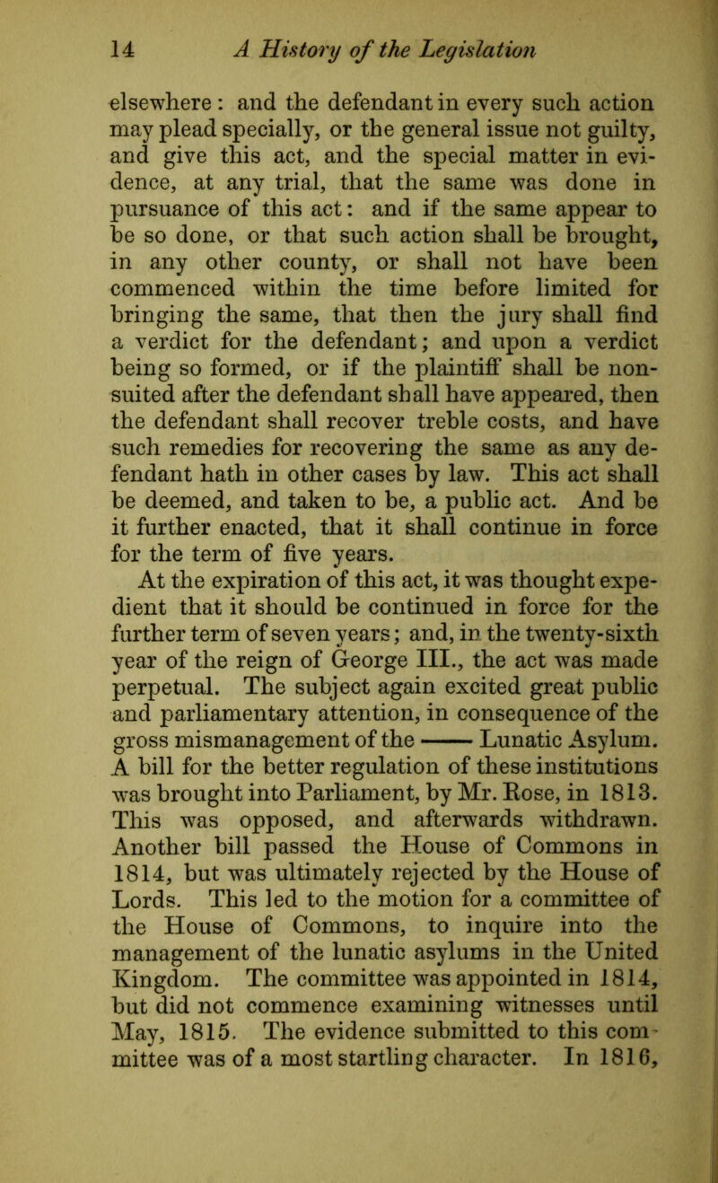 elsewhere : and the defendant in every such action may plead specially, or the general issue not guilty, and give this act, and the special matter in evi- dence, at any trial, that the same was done in pursuance of this act: and if the same appear to be so done, or that such action shall be brought, in any other county, or shall not have been commenced within the time before limited for bringing the same, that then the jury shall find a verdict for the defendant; and upon a verdict being so formed, or if the plaintiff shall be non- suited after the defendant shall have appeared, then the defendant shall recover treble costs, and have such remedies for recovering the same as any de- fendant hath in other cases by law. This act shall be deemed, and taken to be, a public act. And be it further enacted, that it shall continue in force for the term of five years. At the expiration of this act, it was thought expe- dient that it should be continued in force for the further term of seven years; and, in the twenty-sixth year of the reign of George III., the act was made perpetual. The subject again excited great public and parliamentary attention, in consequence of the gross mismanagement of the Lunatic Asylum. A bill for the better regulation of these institutions was brought into Parliament, by Mr. Rose, in 1813. This was opposed, and afterwards withdrawn. Another bill passed the House of Commons in 1814, but was ultimately rejected by the House of Lords. This led to the motion for a committee of the House of Commons, to inquire into the management of the lunatic asylums in the United Kingdom. The committee was appointed in 1814, but did not commence examining witnesses until May, 1815. The evidence submitted to this coni' mittee was of a most startling character. In 1816,