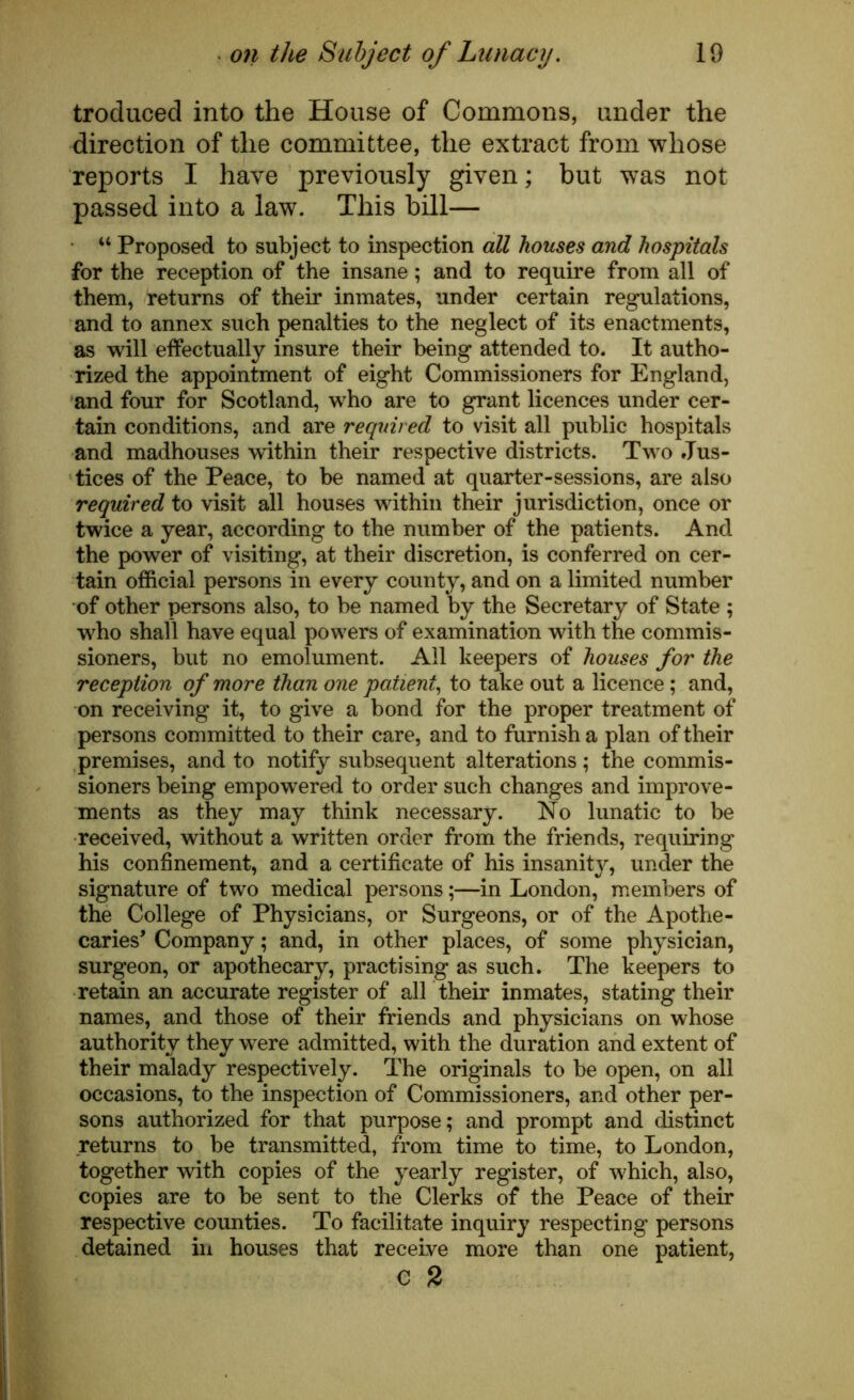 troduced into the House of Commons, under the direction of the committee, the extract from whose reports I have previously given; but was not passed into a law. This bill— 44 Proposed to subject to inspection all houses and hospitals for the reception of the insane; and to require from all of them, returns of their inmates, under certain regulations, and to annex such penalties to the neglect of its enactments, as will effectually insure their being attended to. It autho- rized the appointment of eight Commissioners for England, and four for Scotland, who are to grant licences under cer- tain conditions, and are required to visit all public hospitals and madhouses within their respective districts. Two Jus- tices of the Peace, to be named at quarter-sessions, are also required to visit all houses within their jurisdiction, once or twice a year, according to the number of the patients. And the power of visiting, at their discretion, is conferred on cer- tain official persons in every county, and on a limited number of other persons also, to be named by the Secretary of State ; who shall have equal powers of examination with the commis- sioners, but no emolument. All keepers of houses for the reception of more than one patient, to take out a licence; and, on receiving it, to give a bond for the proper treatment of persons committed to their care, and to furnish a plan of their premises, and to notify subsequent alterations; the commis- sioners being empowered to order such changes and improve- ments as they may think necessary. No lunatic to be received, without a written order from the friends, requiring his confinement, and a certificate of his insanity, under the signature of two medical persons;—in London, members of the College of Physicians, or Surgeons, or of the Apothe- caries’ Company; and, in other places, of some physician, surgeon, or apothecary, practising as such. The keepers to retain an accurate register of all their inmates, stating their names, and those of their friends and physicians on whose authority they were admitted, with the duration and extent of their malady respectively. The originals to be open, on all occasions, to the inspection of Commissioners, and other per- sons authorized for that purpose; and prompt and distinct returns to be transmitted, from time to time, to London, together with copies of the yearly register, of which, also, copies are to be sent to the Clerks of the Peace of their respective counties. To facilitate inquiry respecting persons detained in houses that receive more than one patient, c 2