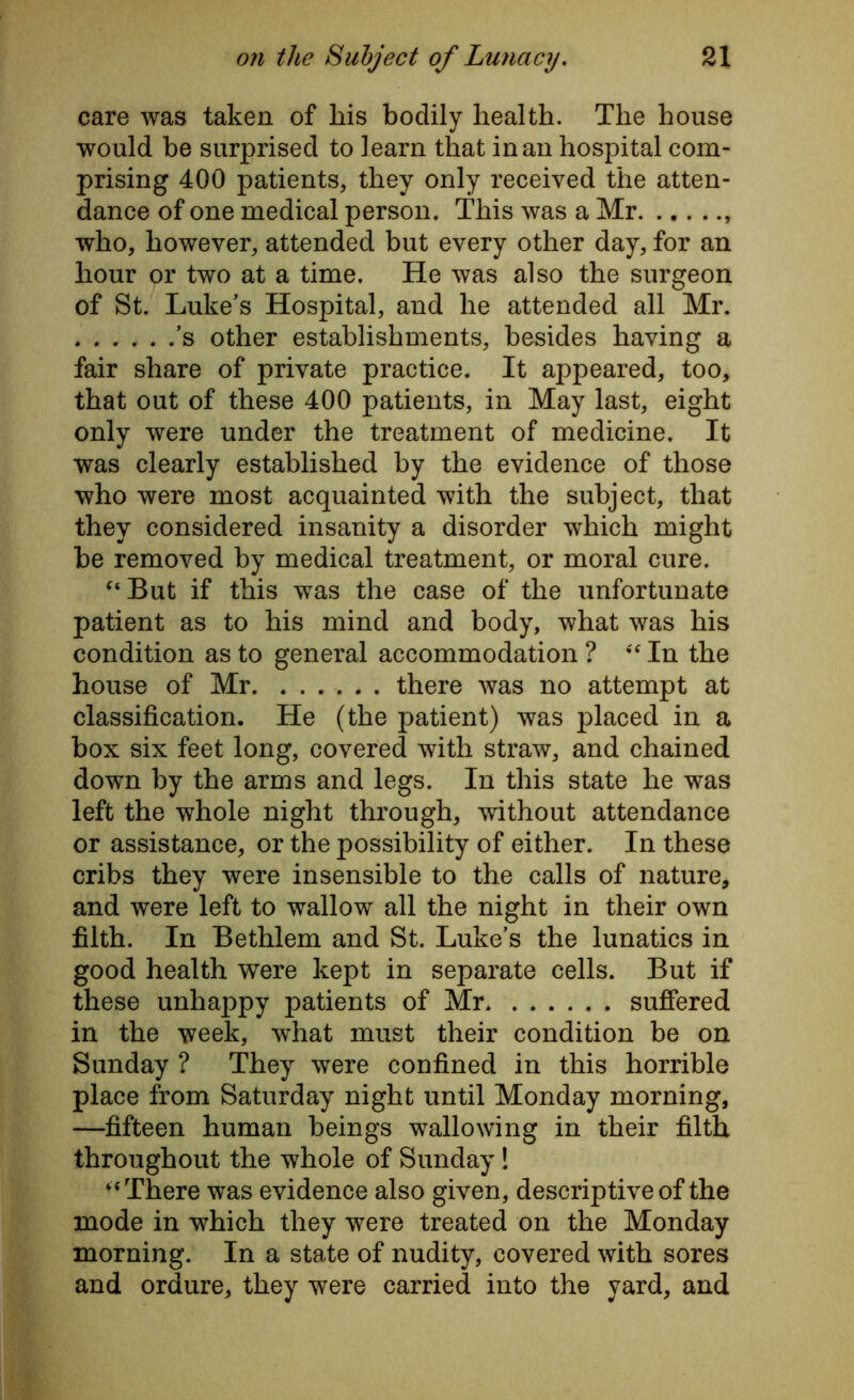care was taken of kis bodily health. The house would be surprised to learn that in an hospital com- prising 400 patients, they only received the atten- dance of one medical person. This was a Mr who, however, attended but every other day, for an hour or two at a time. He was also the surgeon of St. Luke's Hospital, and he attended all Mr. ’s other establishments, besides having a fair share of private practice. It appeared, too, that out of these 400 patients, in May last, eight only were under the treatment of medicine. It was clearly established by the evidence of those who were most acquainted with the subject, that they considered insanity a disorder which might be removed by medical treatment, or moral cure. “But if this was the case of the unfortunate patient as to his mind and body, what was his condition as to general accommodation? “In the house of Mr. ...... there was no attempt at classification. He (the patient) was placed in a box six feet long, covered with straw, and chained down by the arms and legs. In this state he was left the whole night through, without attendance or assistance, or the possibility of either. In these cribs they were insensible to the calls of nature, and were left to wallow all the night in their own filth. In Bethlem and St. Luke’s the lunatics in good health were kept in separate cells. But if these unhappy patients of Mr suffered in the week, what must their condition be on Sunday ? They were confined in this horrible place from Saturday night until Monday morning, —fifteen human beings wallowing in their filth throughout the whole of Sunday ! “There was evidence also given, descriptive of the mode in which they were treated on the Monday morning. In a state of nudity, covered with sores and ordure, they were carried into the yard, and