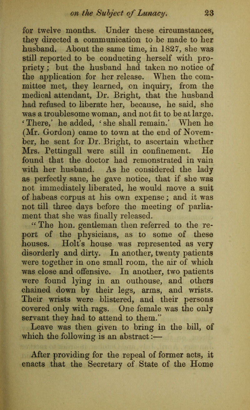 for twelve months. Under these circumstances, they directed a communication to be made to her husband. About the same time, in 1827, she was still reported to be conducting herself with pro- priety ; but the husband had taken no notice of the application for her release. When the com- mittee met, they learned, on inquiry, from the medical attendant. Dr. Bright, that the husband had refused to liberate her, because, he said, she was a troublesome woman, and not fit to be at large. There/ he added, ‘ she shall remain.5 When he (Mr. Gordon) came to town at the end of Novem- ber, he sent for Dr. Bright, to ascertain whether Mrs. Pettingall were still in confinement. He found that the doctor had remonstrated in vain with her husband. As he considered the lady as perfectly sane, he gave notice, that if she was not immediately liberated, he would move a suit of habeas corpus at his own expense; and it was not till three days before the meeting of parlia- ment that she was finally released. “ The hon. gentleman then referred to the re- port of the physicians, as to some of these houses. Holt’s house was represented as very disorderly and dirty. In another, twenty patients were together in one small room, the air of which was close and offensive. In another, two patients were found lying in an outhouse, and others chained down by their legs, arms, and wrists. Their wrists were blistered, and their persons covered only with rags. One female was the only servant they had to attend to them.” Leave was then given to bring in the bill, of which the following is an abstract:— After providing for the repeal of former acts, it enacts that the Secretary of State of the Home