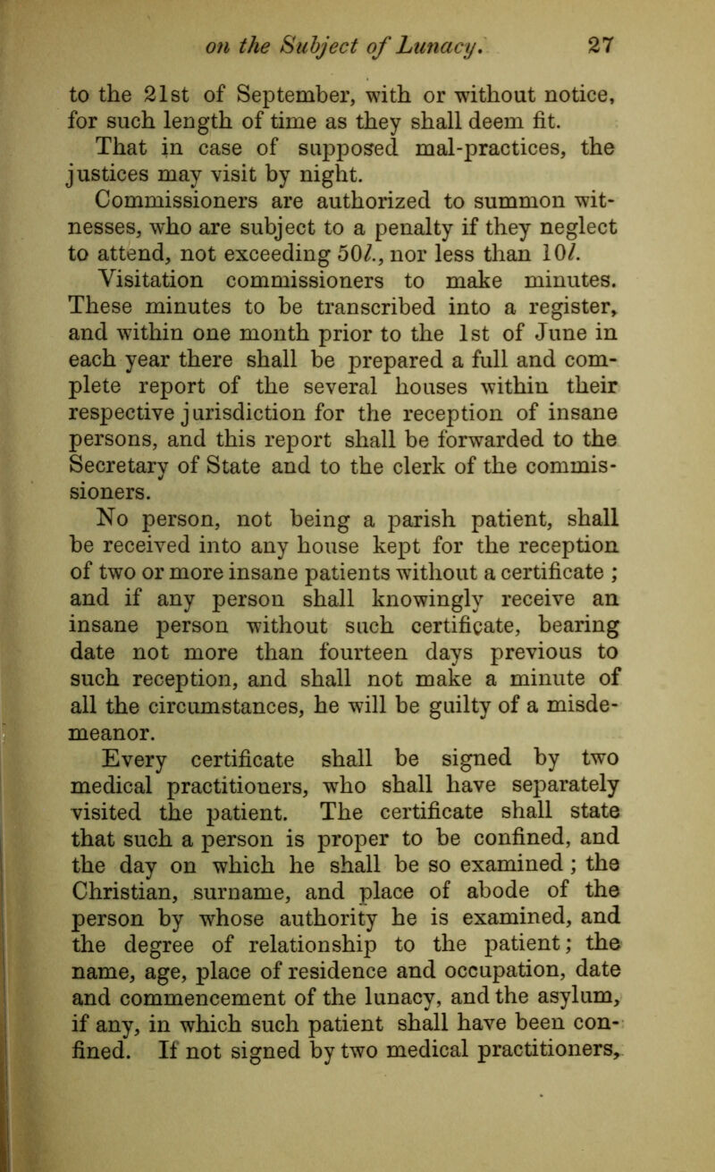 to the 21st of September, with or without notice, for such length of time as they shall deem fit. That in case of supposed mal-practices, the justices may visit by night. Commissioners are authorized to summon wit- nesses, who are subject to a penalty if they neglect to attend, not exceeding 50/., nor less than 10/. Visitation commissioners to make minutes. These minutes to be transcribed into a register, and within one month prior to the 1st of June in each year there shall be prepared a full and com- plete report of the several houses within their respective jurisdiction for the reception of insane persons, and this report shall be forwarded to the Secretary of State and to the clerk of the commis- sioners. No person, not being a parish patient, shall be received into any house kept for the reception of two or more insane patients without a certificate ; and if any person shall knowingly receive an insane person without such certificate, bearing date not more than fourteen days previous to such reception, and shall not make a minute of all the circumstances, he will be guilty of a misde- meanor. Every certificate shall be signed by two medical practitioners, who shall have separately visited the patient. The certificate shall state that such a person is proper to be confined, and the day on which he shall be so examined; the Christian, surname, and place of abode of the person by whose authority he is examined, and the degree of relationship to the patient; the name, age, place of residence and occupation, date and commencement of the lunacy, and the asylum, if any, in which such patient shall have been con- fined. If not signed by two medical practitioners.