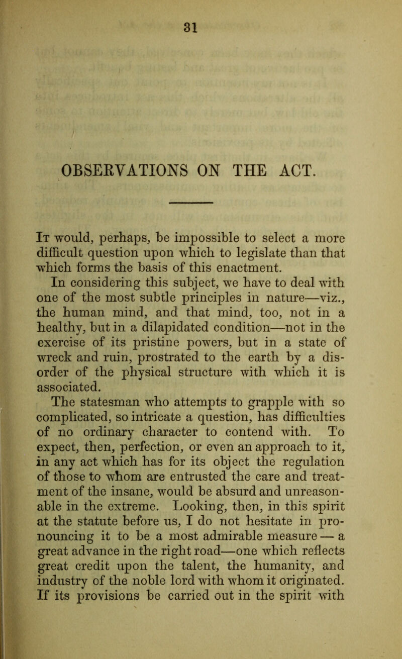 OBSERVATIONS ON THE ACT. It would, perhaps, be impossible to select a more difficult question upon which to legislate than that which forms the basis of this enactment. In considering this subject, we have to deal with one of the most subtle principles in nature—viz., the human mind, and that mind, too, not in a healthy, but in a dilapidated condition—not in the exercise of its pristine powers, but in a state of wreck and ruin, prostrated to the earth by a dis- order of the physical structure with which it is associated. The statesman who attempts to grapple with so complicated, so intricate a question, has difficulties of no ordinary character to contend with. To expect, then, perfection, or even an approach to it, in any act which has for its object the regulation of those to whom are entrusted the care and treat- ment of the insane, would be absurd and unreason- able in the extreme. Looking, then, in this spirit at the statute before us, I do not hesitate in pro- nouncing it to be a most admirable measure— a great advance in the right road—one which reflects great credit upon the talent, the humanity, and industry of the noble lord with whom it originated. If its provisions be carried out in the spirit with