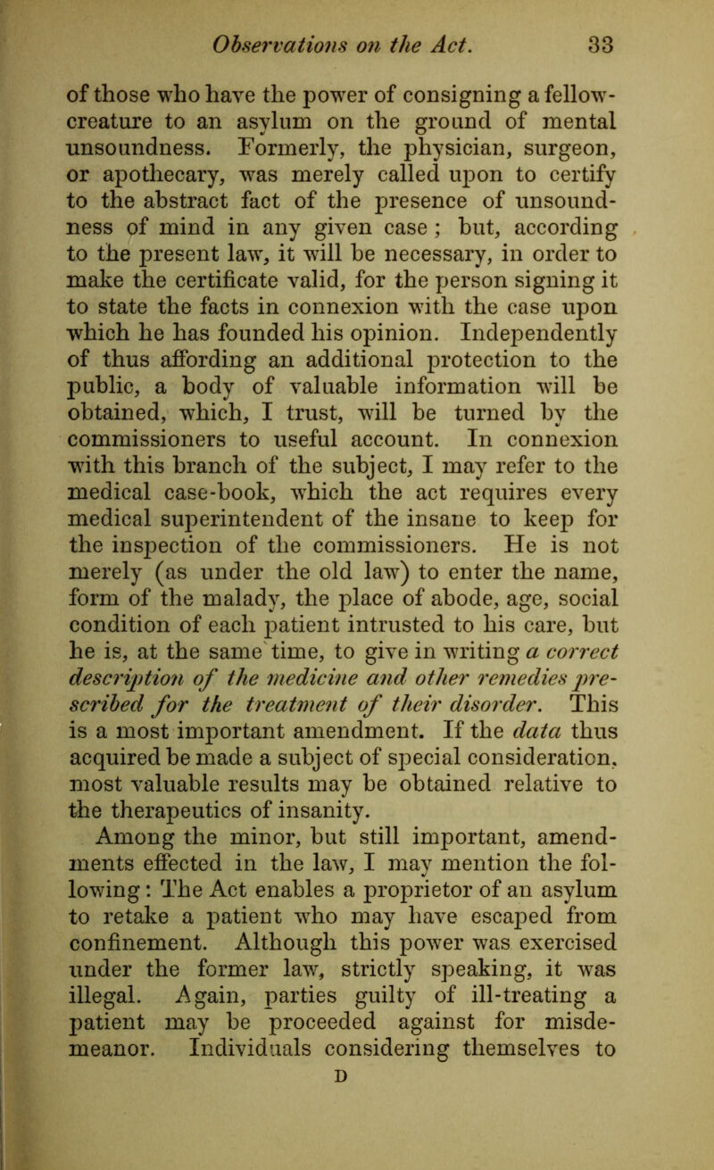 of those who have the power of consigning a fellow- creature to an asylum on the ground of mental unsoundness. Formerly, the physician, surgeon, or apothecary, was merely called upon to certify to the abstract fact of the presence of unsound- ness of mind in any given case ; but, according to the present law, it will be necessary, in order to make the certificate valid, for the person signing it to state the facts in connexion with the case upon which he has founded his opinion. Independently of thus affording an additional protection to the public, a body of valuable information will be obtained, which, I trust, wrill be turned by the commissioners to useful account. In connexion with this branch of the subject, I may refer to the medical case-book, wThich the act requires every medical superintendent of the insane to keep for the inspection of the commissioners. He is not merely (as under the old lawr) to enter the name, form of the malady, the place of abode, age, social condition of each patient intrusted to his care, but he is, at the same time, to give in writing a correct description of the medicine and other remedies pre- scribed for the treatment of their disorder. This is a most important amendment. If the data thus acquired be made a subject of special consideration, most valuable results may be obtained relative to the therapeutics of insanity. Among the minor, but still important, amend- ments effected in the law, I may mention the fol- lowing : The Act enables a proprietor of an asylum to retake a patient wTio may have escaped from confinement. Although this power was exercised under the former lawr, strictly speaking, it was illegal. Again, parties guilty of ill-treating a patient may be proceeded against for misde- meanor. Individuals considering themselves to D