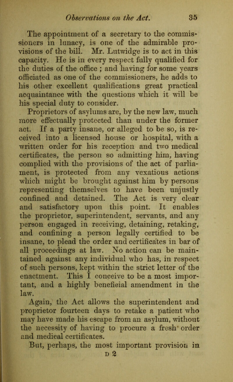 The appointment of a secretary to the commis- sioners in lunacy, is one of the admirable pro- visions of the bill. Mr. Lutwidge is to act in this capacity. He is in every respect fully qualified for the duties of the office ; and having for some years officiated as one of the commissioners, he adds to his other excellent qualifications great practical acquaintance with the questions which it will be his special duty to consider. Proprietors of asylums are, by the new law, much more effectually protected than under the former act. If a party insane, or alleged to be so, is re- ceived into a licensed house or hospital, with a written order for his reception and two medical certificates, the person so admitting him, having complied with the provisions of the act of parlia- ment, is protected from any vexatious actions which might be brought against him by persons representing themselves to have been unjustly confined and detained. The Act is very clear and satisfactory upon this point. It enables the proprietor, superintendent, servants, and any person engaged in receiving, detaining, retaking, and confining a person legally certified to be insane, to plead the order and certificates in bar of all proceedings at law. No action can be main- tained against any individual who has, in respect of such persons, kept within the strict letter of the enactment. This I conceive to be a most impor- tant, and a highly beneficial amendment in the law. Again, the Act allows the superintendent and proprietor fourteen days to retake a patient who may have made his escape from an asylum, without the necessity of having to procure a fresh’ order and medical certificates. But, perhaps, the most important provision in d 2